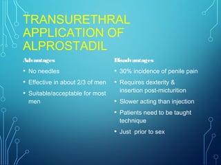TRANSURETHRAL
APPLICATION OF
ALPROSTADIL
Advantages
• No needles
• Effective in about 2/3 of men
• Suitable/acceptable for most
men
Disadvantages
• 30% incidence of penile pain
• Requires dexterity &
insertion post-micturition
• Slower acting than injection
• Patients need to be taught
technique
• Just prior to sex
 