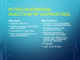 INTRACAVERNOSAL
INJECTION OF ALPROSTADIL
Advantages
• Rapidly effective
• Good success rates when
well motivated
• Suitable for most men
• Few contraindications &
drug interactions
Disadvantages
• Invasive, not acceptable
to some patients/partners
• Patients need to be
taught technique
• Manual dexterity &
reasonable eye sight
• Local side-effects (e.g.
penile pain, bleeding,
bruising, fibrosis)
• Priapism
• Just prior to sex
 