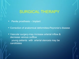 SURGICAL THERAPY
• Penile prosthesis – Implant
• Correction of anatomical deformities-Peyronie’s disease
• Vascular surgery-may increase arterial inflow &
decrease venous outflow
young patients with arterial stenosis may be
candidates
 
