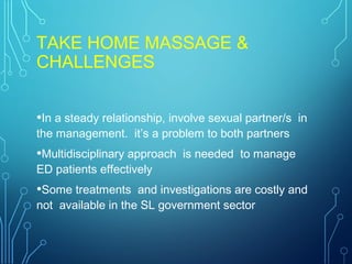 TAKE HOME MASSAGE &
CHALLENGES
•In a steady relationship, involve sexual partner/s in
the management. it’s a problem to both partners
•Multidisciplinary approach is needed to manage
ED patients effectively
•Some treatments and investigations are costly and
not available in the SL government sector
 