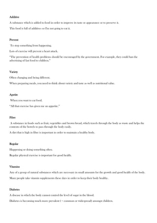 Additive
A substance which is added to food in order to improve its taste or appearance or to preserve it.
This food is full of additives so I'm not going to eat it.
Prevent
To stop something from happening.
Lots of exercise will prevent a heart attack.
“The prevention of health problems should be encouraged by the government. For example, they could ban the
advertising of fast food to children.”
Variety
Often changing and being different.
When preparing meals, you need to think about variety and taste as well as nutritional value.
Apetite
When you want to eat food.
“All that exercise has given me an appetite.”
Fibre
A substance in foods such as fruit, vegetables and brown bread, which travels through the body as waste and helps the
contents of the bowels to pass through the body easily.
A diet that is high in fibre is important in order to maintain a healthy body.
Regular
Happening or doing something often.
Regular physical exercise is important for good health.
Vitamins
Any of a group of natural substances which are necessary in small amounts for the growth and good health of the body.
Many people take vitamin supplements these days in order to keep their body healthy.
Diabetes
A disease in which the body cannot control the level of sugar in the blood.
Diabetes is becoming much more prevalent ( = common or widespread) amongst children.
 