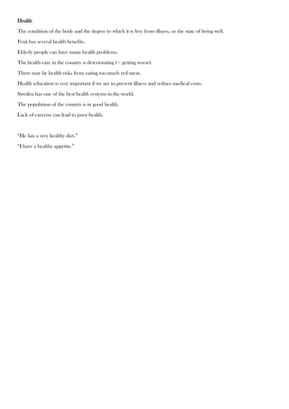 Health
The condition of the body and the degree to which it is free from illness, or the state of being well.
Fruit has several health benefits.
Elderly people can have many health problems.
The health care in the country is deteriorating ( = getting worse).
There may be health risks from eating too much red meat.
Health education is very important if we are to prevent illness and reduce medical costs.
Sweden has one of the best health systems in the world.
The population of the country is in good health.
Lack of exercise can lead to poor health.
“He has a very healthy diet.”
“I have a healthy appetite.”
 