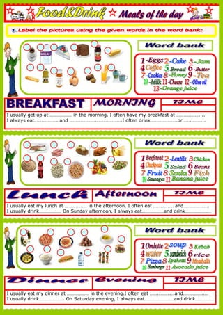 I usually get up at ……………… in the morning. I often have my breakfast at ………………....
I always eat………………..and …………………..……………….I often drink………………….or…….………..
I usually eat my lunch at ……………… in the afternoon. I often eat ……..………and…………………
I usually drink……………… On Sunday afternoon, I always eat………………and drink…………………
I usually eat my dinner at ……………… in the evening.I often eat ……..……..…and……………..…
I usually drink……………….. On Saturday evening, I always eat……………………and drink……………
 