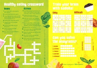Across
4	An excellent source of carbohydrate and
comes in lots of different shapes, often
served with a meat or cheese sauce (5)
5	Cheddar, Red Leicester and Brie
are just some varieties of this food (6)
6	Packed with calcium, what substance
is normally pasteurised before it can be
consumed (4)
7	There are lots of them – A, B, C, D and
more – they’re found mostly in fruit and
vegetables, and they’re very good for you (8)
8	Vegetarians don’t eat this (4)
10	A red summer berry, delicious when served
with cream or ice cream (10)
11	Along with vegetables you should eat five
portions a day (5)
13	This drink is usually made with fruit,
it quenches your thirst (5)
14	Eating plenty from the right food groups
helps you stay this way (7)
Down
1	One of these a day is said to keep the
doctor away (5)
2	Usually the first meal of the day (9)
3	It helps keep your bones, teeth and nails
healthy and milk, cheese and other dairy
products have lots of it (7)
5	Breakfast food, served with milk (6)
7	A squash is one, as is an artichoke
or capsicum (9)
9	This word comes before meg and
after pea (3)
11	Pollock, baramundi and puffer
are types of this (4)
12	Milk, cheese and yoghurt all belong
to this food group (5)
Healthy eating crossword
1
5
2
6
11
9 10
7
14
13
12
8
3
4 Across	4.Pasta,5.Cheese,6.Milk,7.Vitamins,8.Meat,10.Strawberry,11.Fruit,13.Juice,14.Healthy
Down	1.Apple,2.Breakfast,3.Calcium,5.Cereal,7.Vegetable,9.Nut,11.Fish,12,DairyANSWERS:
Train your brain
with sudoku!
1
6 2 3
8
7
6 2
2
4
8 3
9
7
4
2
9
8
8
1
9
5
3
4 8
6
1 5 6
3 2
7
9
3
6
3
5 7
9
6
2
4
8
3
6
2 7
4
6 1
8
4
2
3
1
2
3
8
4
2
2
6 8
3 1
9 4
5
Easy Diff cult
Can you solve
the anagrams?
1. solemn
2. stupors
3. THicken
4. contour
5. arrogant
1.Lemons,2.Sprouts,
3.Kitchen,4.Crouton,
5.TarragonANAGRAM:
SUDOKUANSWERS:
7
9
3
2
1
86
5
4
3
7
9
6
2
15
4
8
2
3
7
8
5
49
1
6
8
2
5
7
4
69
3
1
1
5
8
4
9
72
6
3
5
9
6
1
2
34
8
7
4
1
6
5
3
97
2
8
2
6
4
8
5
31
9
7
8
4
1
7
9
65
3
2
Difficult
3
8
7
95
4
2
9
4
76
1
5
1
9
48
5
3
6
1
576
5
1
3
2
3
7
54
6
9
7
2
1
89
4
5
4
8
1
623
8
7
62
2
4
83
9
7
4
2
9
8
8
1
9
5
3
48
6
156
32
7
9
3
67
1
2
Easy
Greenacre Garden is brought to you by
JBN9331
 