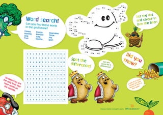 1
2
3
4
6
5
7
9 8
10
11
12
13
14
1516
17
18
19
20
21
22
23
2425
26
27
28
29
38
37
36
3534
33
32
31
30
42
39
40
43
44
45
46
47
48 49
50
51 52 53
54
55
56
57
58
41
Dot the dot
and colour in
Ben the Bean
Word search!Can you find these wordsin the grid below?
Fitness	 Energy	 VegetablesRunning	 Exercise	 ThrowLeap	 Jump	 SkipFruit	 Healthy	 Sport
Did youknow?
A small tin of beans
contains the same
amount of fibre as
four apples
C E L A C E T S G N F B J
T R O P S X A E I O U Q U
F B U N W E O L N H Y H M
T A W N D R S B Y E A U P
L I A O N C A A U A R Y E
E F R T A I G T R L E G A
A C F K E S N E J T F D Y
P S R W A E T G V H C A W
A J U M U C D E G Y A O U
S K I P Z Y G V L L R J V
B X T U P A E A B H P L E
L E A G S S E N T I F T N
Spot the
difference!
Can you
circle the 5differences?
Greenacre Garden is brought to you by
Strawberries are
the only fruit that
have seeds on
the outside.
 