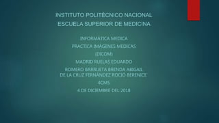 INSTITUTO POLITÉCNICO NACIONAL
ESCUELA SUPERIOR DE MEDICINA
INFORMÁTICA MEDICA
PRACTICA IMÁGENES MEDICAS
(DICOM)
MADRID RUELAS EDUARDO
ROMERO BARRUETA BRENDA ABIGAIL
DE LA CRUZ FERNÁNDEZ ROCIÓ BERENICE
4CM5
4 DE DICIEMBRE DEL 2018
 