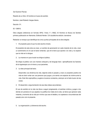 3er Examen Parcial.  Reseña de un libro. El hombre en busca de sentido  Nombre: José Roberto Vargas Alanis. Sección: 01. ID: 139818. Obra elegida (referencia en formato APA): Víctor, F. (1962). El Hombre en Busca de Sentido primera publicación en Alemania. Editorial Herder. S.A duodécima edición, barcelona  Redactar un ensayo que identifique los cinco puntos principales de la obra elegida: El propósito para el que ha sido escrito el texto. El propósito de esta obra es crear, un sentido de apreciación en cada instante de la vida, crear un sentimiento en el cual el lector entiende, que él le tiene que aportar a la vida y no esperar que la vida se lo otorgue.    La manera en que el autor se dirige al público. Se dirige al público con una manera coloquial y de lenguaje llano  ejemplificando los factores de la logoterapia con el mismo y sus pacientes.  La idea principal del texto. Desarrollar una dinámica de vida, dejando atrás lo pasado y crear un propósito positivo de vida es decir evitar ser una persona que juzgue y se sienta una especie de victima ante la vida. Este libro ejemplifica y sugiere el avance constante y siempre ver el lado bueno de las cosas.     El desarrollo o argumentación de esa idea (ideas secundarias). El uso de sentido en la vida nos lleva a seguir progresando, el sentirse víctima y juzgar a los demás sin ponerse en sus zapatos no justifica los males de la vida, se tiene que apreciar cada instante y momento de la vida por mínimo que sea el detalle y no sujetarse a circunstancias del pasado sino vivir el presente. La organización y coherencia del escrito. Clasifica su libro en subíndices y en capítulos empieza relatando sus vivencias en el campo de concentración, experiencias, casos, vivencias, soluciones y sugerencias.  El ensayo debe responder las siguientes preguntas: ¿Qué palabras o frases te ayudaron a encontrar el propósito del autor?    Logoterapia, “lager”, terapia, “como vivir”, “Quien tiene un porque para, vivir, encontrará casi siempre él como” ¿Ha tenido éxito en su propósito? Si porque formula y resuelve casos en la vida real con cierta clase de perfil que de alguna forma se puede rehabilitar con terapias grupales y en nuestros días se sigue usando ¿Podrías imaginar un público que malentendiera sus intenciones? No porque los ejemplos y casos son prácticos y comprobables, además de no contener juicios ni carácter tendencioso solo es de motivación y sentido. ¿Qué otros métodos alternativos podría haber usado para llegar a la misma conclusión a la que llega? Estudiando el análisis  de Freud acerca del comportamiento humano  ¿De qué forma tus propias ideas sobre el tema influyeron en tu lectura del escrito? En interpretación y comparación de un “perfil  y una vivencia”, además de encontrar una nueva forma de reactivar y depurar circunstancias    ¿Ha sido coherente en todo el texto?  Si es lógico y coherente pero me gustaría que hubiese indagado mas en el perfil de sus pacientes y de sus colegas en el campo de concentración  ¿Hay partes innecesarias, irrelevantes?  No contiene un hilo conductor muy interesante y bueno entre sus vivencias y evaluaciones de apreciación a la vida. ¿Cómo ha conseguido sus mejores logros, su mayor efectividad? Con la rehabilitación de pacientes con depresión y sin aprecio a los detalles de la vida, ejemplificando un caso drástico para ser comparado  ¿Pudiste seguir el movimiento de sus ideas? Hasta cierto punto porque tuve desconocía algunas palabras de lenguaje técnico psicológico y además tome algunas ideas de Freud.   ¿Te confundió o te tomó por sorpresa? Ninguna de las dos, es evidente desde el titulo su objetivo  ¿Hay relaciones claras entre la idea principal y las secundarias? Si son explicadas con hechos reales y una lógica de su concordancia es que se utiliza como método de terapia grupal en la actualidad.    ¿Está correctamente arreglado el material de apoyo (ambientación de la obra)? Si es histórico,  no deja lo analítico de lado narra los las vivencias sin perder  el sentido de ambas.   ¿Cuáles son tus conclusiones? Excelente, sistema “logoterapia” y cumple en la actualidad con varios perfiles sirve para personas sujetas al pasado y que buscan sentido a la vida ¿Hubo algún cambio en tu forma de pensar después de la lectura? Si apreciar hasta el mínimo de sus detalles y no vivir de cosas pasadas Reflexiones sobre las reacciones a la lectura A) Dr. Frankl tiene que enfocar la teoría y la terapia con la obra de su Predecesor, Sigmund Freud. Ambos doctores  aplican Primordialmente a estudiar la naturaleza y cura de las neurosis. Para Freud, la raíz de esta angustiosa enfermedad está en la Ansiedad que se fundamenta en motivos conflictivos e Inconscientes. Frankl diferencia varias formas de neurosis y Descubre el origen de algunas de ellas (la neurosis noógena) en la Incapacidad del paciente para encontrar significación y sentido de Responsabilidad en la propia existencia. para Frankl la frustración está en la Voluntad intencional. B) el doctor Frankl demuestra de una forma brillante que el ser humano aún puede encontrar un cierto sentido a su vida cotidiana. Habla del «deseo de significado» como fuerza central motivadora y presenta evidencias específicas de que la vida puede hablarnos de su propio sentido en cualquier momento o situación. Incluso aquellas personas que deben soportar sobre sus hombros la carga de la culpabilidad, o tienen que hacer frente a un sufrimiento inevitable, disponen, en principio, de oportunidades para convertir sus súplicas en logros o, dicho de otro modo, su tragedia personal en un triunfo de la humanidad.  Reseña (propias palabras) Dr. Frankl tiene de enfocar la teoría y la terapia con la obra de su Predecesor, Sigmund Freud. Ambos doctores  aplican Primordialmente a estudiar la naturaleza y cura de las neurosis. Para Freud, la raíz de esta angustiosa enfermedad está en la Ansiedad que se fundamenta en motivos conflictivos e Inconscientes. Frankl diferencia varias formas de neurosis y Descubre el origen de algunas de ellas (la neurosis noógena) en la Incapacidad del paciente para encontrar significación y sentido de Responsabilidad en la propia existencia. para Frankl la frustración está en la Voluntad intencional.   