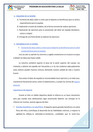 PROGRAMA DE EDUCACIÓN PARA LA SALUD




4.- ESQUEMA DE LA SESIÓN:
     A. Tormenta de ideas sobre si creen que el deporte es beneficioso para la salud y
         especialmente para la espalda.
     B. Explicación a través de modelos, de la forma correcta de realizar ejercicios.
     C. Realización de ejercicios para la prevención del dolor de espalda (fortalecer,
         estirar y relajar)
     D. Entrega de una ficha donde se explican los ejercicios.


5.- DESARROLLO DE LA SESIÓN:
      A. Tormenta de ideas sobre si creen que el deporte es beneficioso para la salud
            y especialmente para la espalda.
       Una vez dan su opinión los alumnos y cogidas anotaciones en la pizarra se pasa
a debatir las ideas que hayan salido.

       La columna vertebral soporta el peso de la parte superior del cuerpo. Las
molestias y dolores de espalda son frecuentes y si no nos cuidamos adecuadamente
estos dolores pueden hacerse crónicos afectando nuestra calidad de vida y nuestro
humor.

       Para evitar el dolor de espalda es recomendable hacer ejercicio o, en todo caso,
mantenerse físicamente activo, evitar el sedentarismo, y cumplir las normas de higiene
postural.

Importancia del deporte

       Crearle al niño un hábito deportivo desde la infancia es un buen mecanismo
para que cuando sean adolescentes sigan practicando deporte. Las ventajas en la
infancia son muchas, veamos algunas de ellas:

   Grandes beneficios a la salud física. El deporte aporta grandes beneficios a la salud
   física del niño y contribuye al desarrollo de las habilidades motrices, a mejorar la
   agilidad, los reflejos, la velocidad, la resistencia..., cualidades que le serán muy




                                                                                           42
 