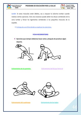 PROGRAMA DE EDUCACIÓN PARA LA SALUD



Lesión: Si estos músculos están débiles, vas a arquear la columna lumbar cuando
realices ciertos ejercicios. Este arco excesivo puede dañar los discos vertebrales de la
zona lumbar y forzar los ligamentos vertebrales o los pequeños músculos de la
espalda.

     D. Entrega de una ficha donde se explican los ejercicios.



                                FICHA RECORDATORIO

       Ejercicios que siempre debemos hacer antes y después de practicar algún
       deporte.




Estiramiento de los gemelos                   Estiramiento del biceps femoral




Estiramiento del cuadriceps                  Estiramiento de las ingles


                                                                                           46
 