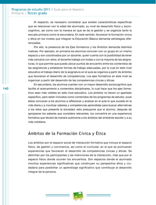 140 
Programas de estudio 2011 / Guía para el Maestro 
Primaria / Tercer grado 
Al respecto, es necesario considerar que existen características específicas 
que se relacionan con la edad del alumnado, su nivel de desarrollo físico y socio-cognitivo, 
así como con la manera en que se da la gestión y se organiza tanto la 
escuela primaria como la secundaria. En este sentido, favorecer la formación cívica 
y ética en los niveles que integran la Educación Básica demanda estrategias dife-renciadas. 
Por ello, la presencia de los Ejes formativos y los Ámbitos demanda distintos 
matices. Por ejemplo, en primaria los alumnos conviven con un grupo en un mismo 
espacio y son coordinados por un docente, quien cuenta con la posibilidad de tener 
más cercanía con ellos; el docente trabaja con todas o con la mayoría de las asigna-turas, 
lo que permite que pueda ubicar puntos de encuentro entre los contenidos de 
las asignaturas y establecer formas de trabajo adecuadas, por lo cual en este nivel 
educativo el trabajo diario de la asignatura en el aula se organiza a partir de ámbitos 
que favorecen el desarrollo de competencias. Los ejes formativos en este nivel se 
organizan a partir del desarrollo de las competencias cívicas y éticas. 
En secundaria, los alumnos cuentan con un mayor desarrollo sociocognitivo que 
facilita el acercamiento a contenidos disciplinares, lo cual hace que los ejes forma-tivos 
sean más visibles en este nivel educativo. Los ámbitos no tienen un apartado 
específico, pero están incluidos como contenidos de los programas de estudio, pues 
éstos convocan a los alumnos a reflexionar y analizar en el aula lo que sucede en la 
vida diaria y a movilizar saberes y competencias aprendidas para buscar alternativas 
a los retos que presenta la sociedad; esto presupone que el alumno, después de 
apropiarse los saberes que considera relevantes, los convertirá en una experiencia 
formativa que llevará de manera autónoma a los ámbitos del ambiente escolar y a su 
vida cotidiana. 
Ámbitos de la Formación Cívica y Ética 
Los ámbitos son el espacio social de interacción formativa que incluye el espacio 
físico, de gestión y convivencia, así como el curricular, en el que se promueven 
experiencias que favorecen el desarrollo de competencias cívicas y éticas. Se 
delimitan por los participantes y las intenciones de la interacción, más que por el 
espacio físico donde ocurren los encuentros. Son espacios donde el alumnado 
moviliza experiencias significativas que construyen su perspectiva ética y ciu-dadana 
para posibilitar un aprendizaje significativo que contribuye al desarrollo 
integral de la persona. 
 