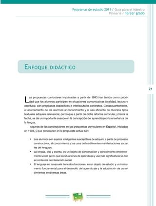 21 
Programas de estudio 2011 / Guía para el Maestro 
Primaria / Tercer grado 
Enfoque didáctico 
Las propuestas curriculares impulsadas a partir de 1993 han tenido como priori-dad 
que los alumnos participen en situaciones comunicativas (oralidad, lectura y 
escritura), con propósitos específicos e interlocutores concretos. Consecuentemente, 
el acercamiento de los alumnos al conocimiento y el uso eficiente de diversos tipos 
textuales adquiere relevancia; por lo que a partir de dicha reforma curricular, y hasta la 
fecha, se da un importante avance en la concepción del aprendizaje y la enseñanza de 
la lengua. 
Algunas de las concepciones en las propuestas curriculares en Español, iniciadas 
en 1993, y que prevalecen en la propuesta actual son: 
• Los alumnos son sujetos inteligentes susceptibles de adquirir, a partir de procesos 
constructivos, el conocimiento y los usos de las diferentes manifestaciones socia-les 
del lenguaje. 
• La lengua, oral y escrita, es un objeto de construcción y conocimiento eminente-mente 
social; por lo que las situaciones de aprendizaje y uso más significativas se dan 
en contextos de interacción social. 
• El lenguaje en la escuela tiene dos funciones: es un objeto de estudio y un instru-mento 
fundamental para el desarrollo del aprendizaje y la adquisición de cono­cimientos 
en diversas áreas. 
 