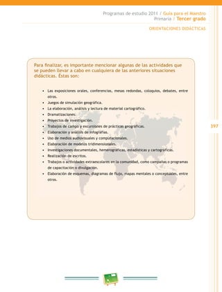 397 
Programas de estudio 2011 / Guía para el Maestro 
Primaria / Tercer grado 
Para finalizar, es importante mencionar algunas de las actividades que 
se pueden llevar a cabo en cualquiera de las anteriores situaciones 
didácticas. Éstas son: 
• Las exposiciones orales, conferencias, mesas redondas, coloquios, debates, entre 
otros. 
• Juegos de simulación geográfica. 
• La elaboración, análisis y lectura de material cartográfico. 
• Dramatizaciones. 
• Proyectos de investigación. 
• Trabajos de campo y excursiones de prácticas geográficas. 
• Elaboración y análisis de infografías. 
• Uso de medios audiovisuales y computacionales. 
• Elaboración de modelos tridimensionales. 
• Investigaciones documentales, hemerográficas, estadísticas y cartográficas. 
• Realización de escritos. 
• Trabajos o actividades extraescolares en la comunidad, como campañas o programas 
de capacitación o divulgación. 
• Elaboración de esquemas, diagramas de flujo, mapas mentales o conceptuales, entre 
otros. 
ORIENTACIONES DIDÁCTICAS 
 