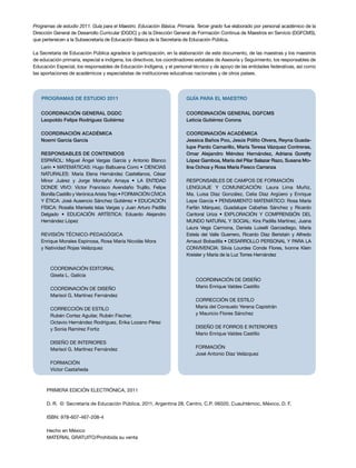 Programas de estudio 2011. Guía para el Maestro. Educación Básica. Primaria. Tercer grado fue elaborado por personal académico de la 
Dirección General de Desarrollo Curricular (DGDC) y de la Dirección General de Formación Continua de Maestros en Servicio (DGFCMS), 
que pertenecen a la Subsecretaría de Educación Básica de la Secretaría de Educación Pública. 
La Secretaría de Educación Pública agradece la participación, en la elaboración de este documento, de las maestras y los maestros 
de educación primaria, especial e indígena, los directivos, los coordinadores estatales de Asesoría y Seguimiento, los responsables de 
Educación Especial, los responsables de Educación Indígena, y el personal técnico y de apoyo de las entidades federativas, así como 
las aportaciones de académicos y especialistas de instituciones educativas nacionales y de otros países. 
PROGRAMAS DE ESTUDIO 2011 
GUÍA PARA EL MAESTRO 
Coordinación general DGFCMS 
Leticia Gutiérrez Corona 
Coordinación académica 
Jessica Baños Poo, Jesús Pólito Olvera, Reyna Guada-lupe 
Pardo Camarillo, María Teresa Vázquez Contreras, 
Omar Alejandro Méndez Hernández, Adriana Goretty 
López Gamboa, María del Pilar Salazar Razo, Susana Mo-lina 
Ochoa y Rosa María Fiesco Carranza 
Responsables de CAMPOS DE FORMACIÓN 
Lenguaje y Comunicación: Laura Lima Muñiz, 
Ma. Luisa Díaz González, Celia Díaz Argüero y Enrique 
Lepe García • Pensamiento Matemático: Rosa María 
Farfán Márquez, Guadalupe Cabañas Sánchez y Ricardo 
Cantoral Uriza • Exploración y Comprensión del 
Mundo Natural y Social: Kira Padilla Martínez, Juana 
Laura Vega Carmona, Daniela Luiselli Garciadiego, María 
Estela del Valle Guerrero, Ricardo Díaz Beristaín y Alfredo 
Arnaud Bobadilla • Desarrollo Personal y para la 
Convivencia: Silvia Lourdes Conde Flores, Ivonne Klein 
Kreisler y María de la Luz Torres Hernández 
COORDINACIÓN DE DISEÑO 
Mario Enrique Valdes Castillo 
CORRECCIÓN DE ESTILO 
María del Consuelo Yerena Capistrán 
y Mauricio Flores Sánchez 
DISEÑO DE FORROS e INTERIORES 
Mario Enrique Valdes Castillo 
FORMACIÓN 
José Antonio Díaz Velázquez 
Coordinación general DGDC 
Leopoldo Felipe Rodríguez Gutiérrez 
Coordinación académica 
Noemí García García 
Responsables de contenidos 
ESPAÑOL: Miguel Ángel Vargas García y Antonio Blanco 
Lerín • MATEMÁTICAS: Hugo Balbuena Corro • CIENCIAS 
NATURALES: María Elena Hernández Castellanos, César 
Minor Juárez y Jorge Montaño Amaya • LA ENTIDAD 
DONDE VIVO: Víctor Francisco Avendaño Trujillo, Felipe 
Bonilla Castillo y Verónica Arista Trejo • FORMACIÓN CÍVICA 
Y ÉTICA: José Ausencio Sánchez Gutiérrez • EDUCACIÓN 
FÍSICA: Rosalía Marisela Islas Vargas y Juan Arturo Padilla 
Delgado • EDUCACIÓN ARTÍSTICA: Eduardo Alejandro 
Hernández López 
REVISIÓN TÉCNICO-PEDAGÓGICA 
Enrique Morales Espinosa, Rosa María Nicolás Mora 
y Natividad Rojas Velázquez 
Coordinación editorial 
Gisela L. Galicia 
COORDINACIÓN DE DISEÑO 
Marisol G. Martínez Fernández 
CORRECCIÓN DE ESTILO 
Rubén Cortez Aguilar, Rubén Fischer, 
Octavio Hernández Rodríguez, Erika Lozano Pérez 
y Sonia Ramírez Fortiz 
DISEÑO DE INTERIORES 
Marisol G. Martínez Fernández 
FORMACIÓN 
Víctor Castañeda 
PRIMERA edición ELECTRÓNICA, 2011 
D. R. © Secretaría de Educación Pública, 2011, Argentina 28, Centro, C.P. 06020, Cuauhtémoc, México, D. F. 
ISBN: 978-607-467-208-4 
Hecho en México 
MATERIAL GRATUITO/Prohibida su venta 
 