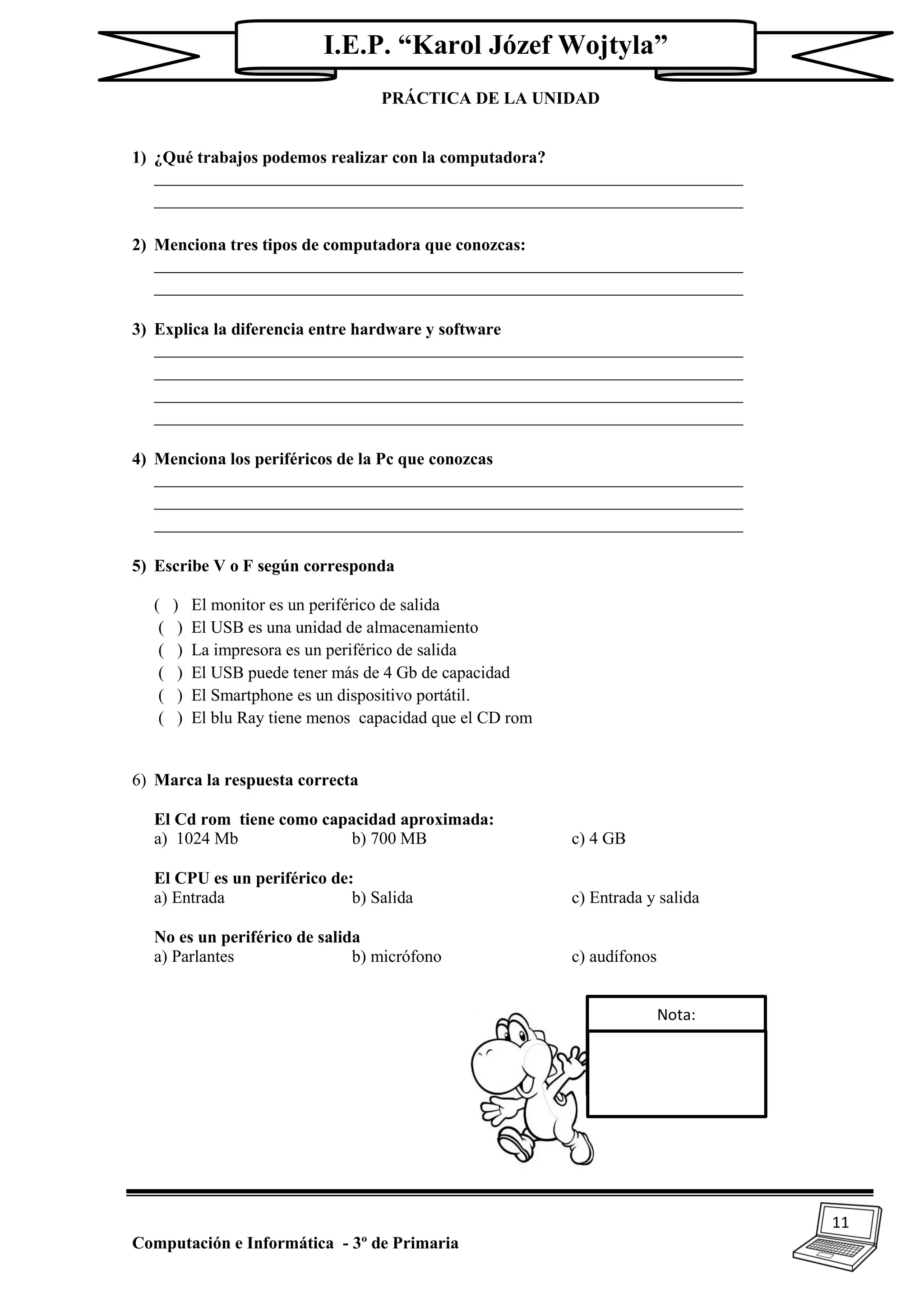 11
Computación e Informática - 3º de Primaria
I.E.P. “Karol Józef Wojtyla”
PRÁCTICA DE LA UNIDAD
1) ¿Qué trabajos podemos realizar con la computadora?
_____________________________________________________________________
_____________________________________________________________________
2) Menciona tres tipos de computadora que conozcas:
_____________________________________________________________________
_____________________________________________________________________
3) Explica la diferencia entre hardware y software
_____________________________________________________________________
_____________________________________________________________________
_____________________________________________________________________
_____________________________________________________________________
4) Menciona los periféricos de la Pc que conozcas
_____________________________________________________________________
_____________________________________________________________________
_____________________________________________________________________
5) Escribe V o F según corresponda
( ) El monitor es un periférico de salida
( ) El USB es una unidad de almacenamiento
( ) La impresora es un periférico de salida
( ) El USB puede tener más de 4 Gb de capacidad
( ) El Smartphone es un dispositivo portátil.
( ) El blu Ray tiene menos capacidad que el CD rom
6) Marca la respuesta correcta
El Cd rom tiene como capacidad aproximada:
a) 1024 Mb b) 700 MB c) 4 GB
El CPU es un periférico de:
a) Entrada b) Salida c) Entrada y salida
No es un periférico de salida
a) Parlantes b) micrófono c) audífonos
Nota:
 