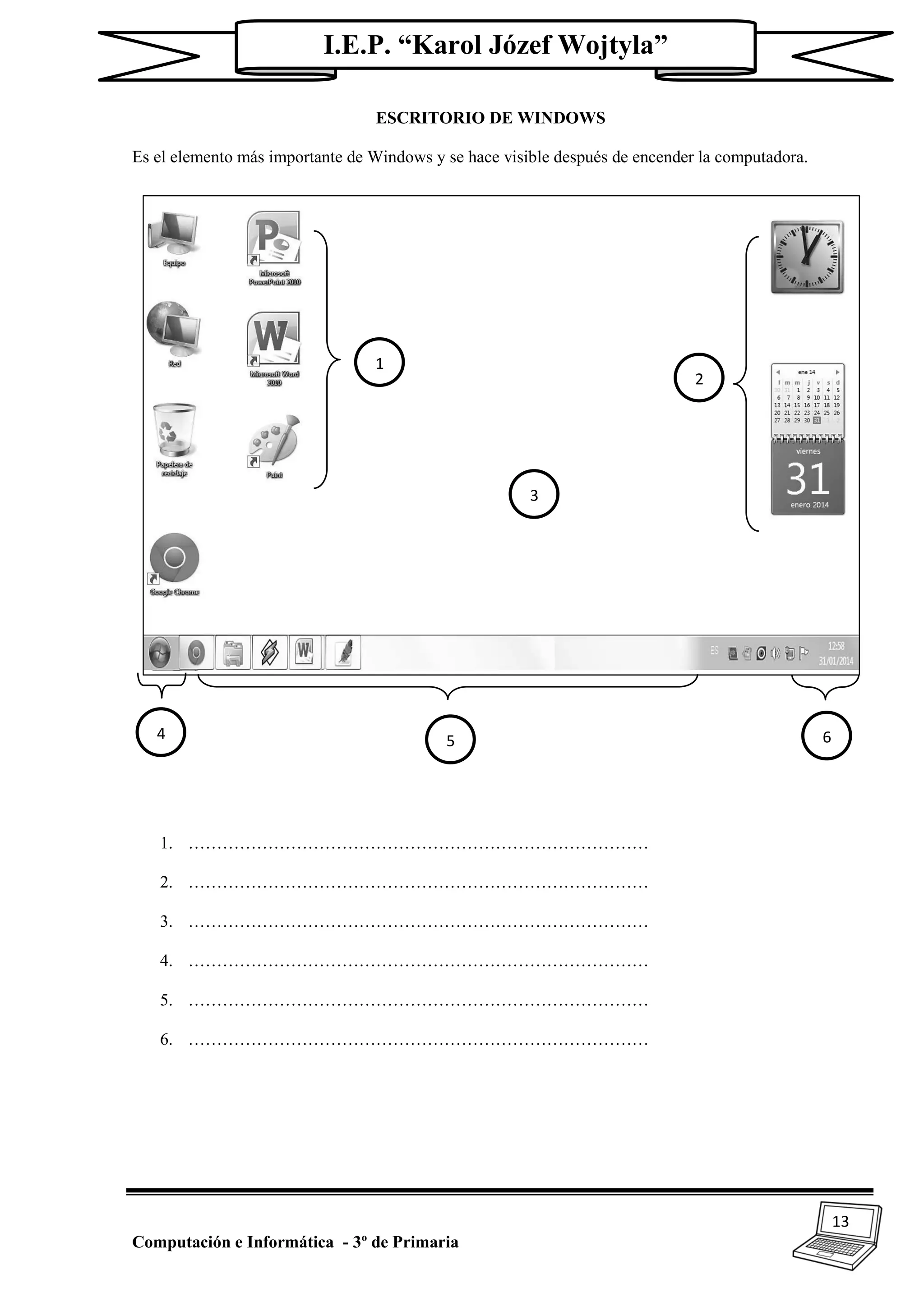 13
Computación e Informática - 3º de Primaria
I.E.P. “Karol Józef Wojtyla”
ESCRITORIO DE WINDOWS
Es el elemento más importante de Windows y se hace visible después de encender la computadora.
1. ………………………………………………………………………
2. ………………………………………………………………………
3. ………………………………………………………………………
4. ………………………………………………………………………
5. ………………………………………………………………………
6. ………………………………………………………………………
1
2
3
4 5 6
 