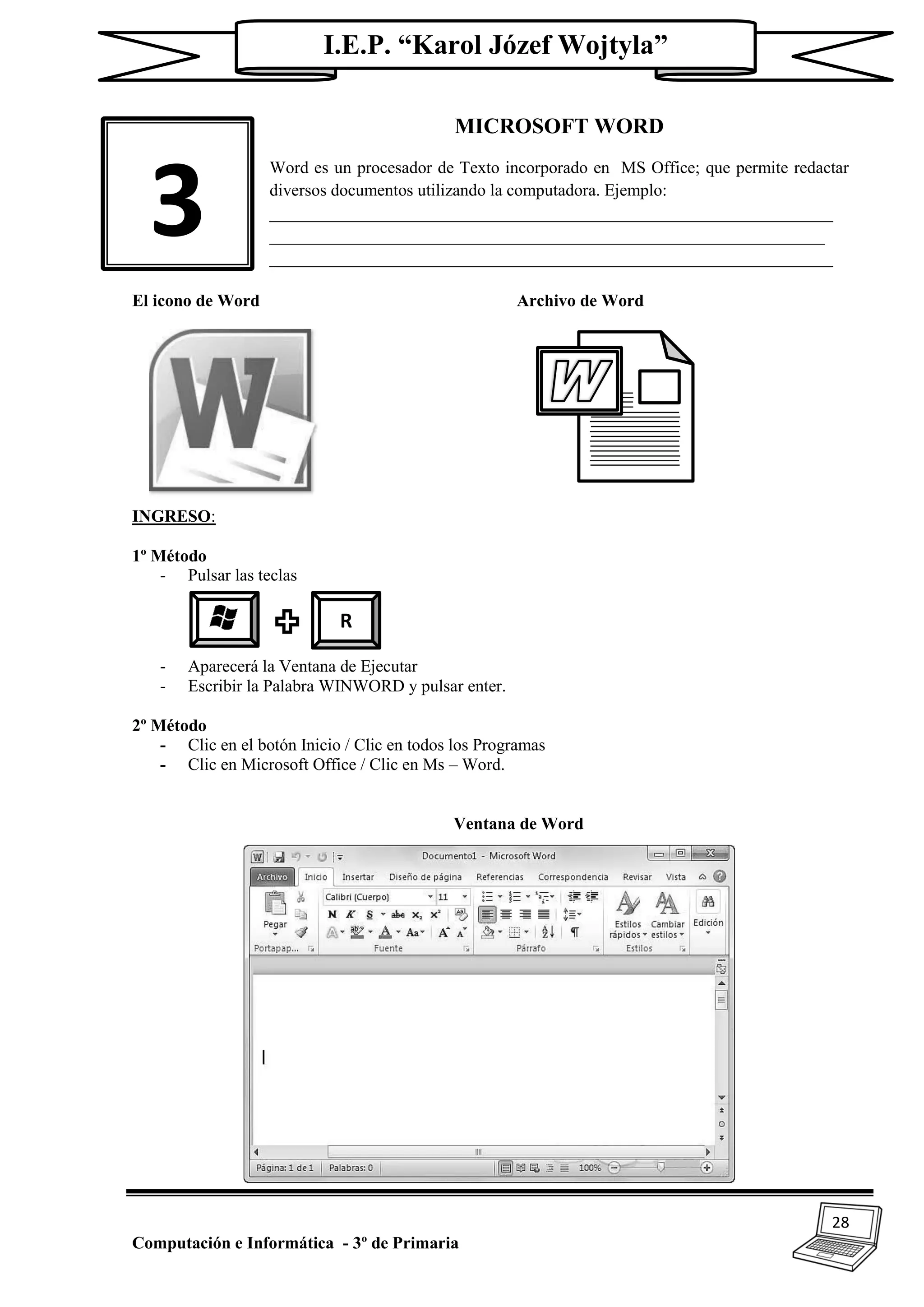 28
Computación e Informática - 3º de Primaria
I.E.P. “Karol Józef Wojtyla”
MICROSOFT WORD
Word es un procesador de Texto incorporado en MS Office; que permite redactar
diversos documentos utilizando la computadora. Ejemplo:
__________________________________________________________________
_________________________________________________________________
__________________________________________________________________
El icono de Word Archivo de Word
INGRESO:
1º Método
- Pulsar las teclas
- Aparecerá la Ventana de Ejecutar
- Escribir la Palabra WINWORD y pulsar enter.
2º Método
- Clic en el botón Inicio / Clic en todos los Programas
- Clic en Microsoft Office / Clic en Ms – Word.
Ventana de Word
3
R
 
