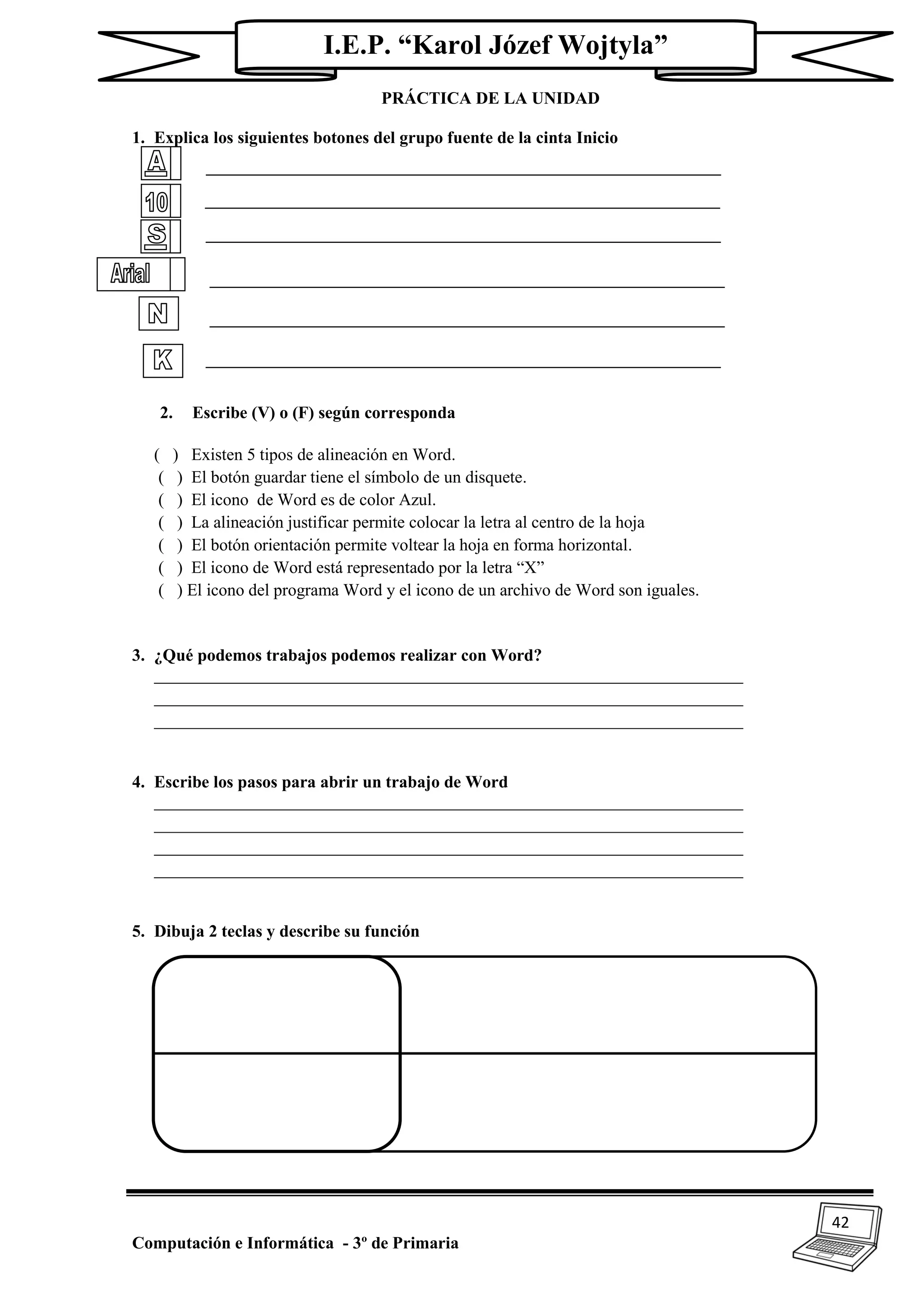 42
Computación e Informática - 3º de Primaria
I.E.P. “Karol Józef Wojtyla”
PRÁCTICA DE LA UNIDAD
1. Explica los siguientes botones del grupo fuente de la cinta Inicio
2. Escribe (V) o (F) según corresponda
( ) Existen 5 tipos de alineación en Word.
( ) El botón guardar tiene el símbolo de un disquete.
( ) El icono de Word es de color Azul.
( ) La alineación justificar permite colocar la letra al centro de la hoja
( ) El botón orientación permite voltear la hoja en forma horizontal.
( ) El icono de Word está representado por la letra “X”
( ) El icono del programa Word y el icono de un archivo de Word son iguales.
3. ¿Qué podemos trabajos podemos realizar con Word?
_____________________________________________________________________
_____________________________________________________________________
_____________________________________________________________________
4. Escribe los pasos para abrir un trabajo de Word
_____________________________________________________________________
_____________________________________________________________________
_____________________________________________________________________
_____________________________________________________________________
5. Dibuja 2 teclas y describe su función
 