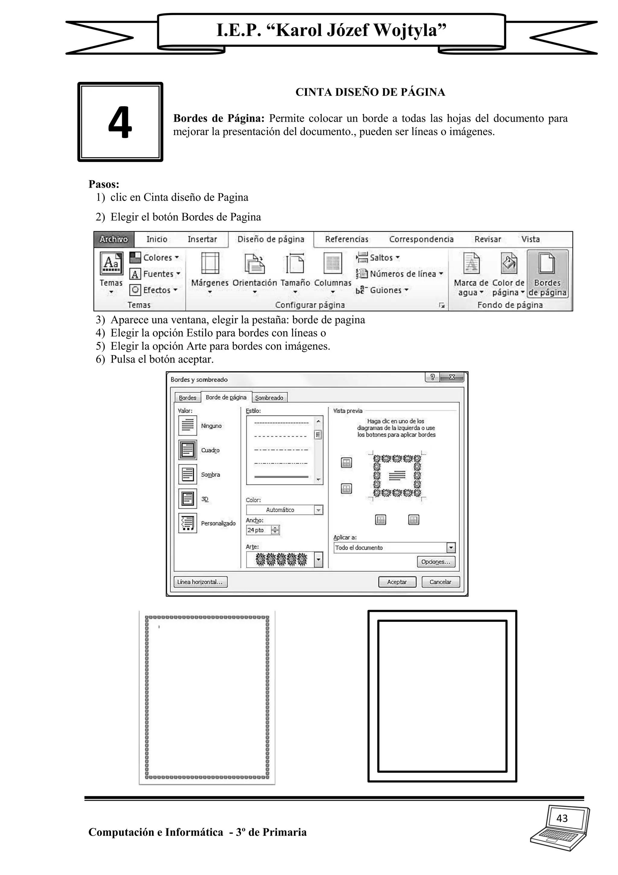 43
Computación e Informática - 3º de Primaria
I.E.P. “Karol Józef Wojtyla”
CINTA DISEÑO DE PÁGINA
Bordes de Página: Permite colocar un borde a todas las hojas del documento para
mejorar la presentación del documento., pueden ser líneas o imágenes.
Pasos:
1) clic en Cinta diseño de Pagina
2) Elegir el botón Bordes de Pagina
3) Aparece una ventana, elegir la pestaña: borde de pagina
4) Elegir la opción Estilo para bordes con líneas o
5) Elegir la opción Arte para bordes con imágenes.
6) Pulsa el botón aceptar.
4
 