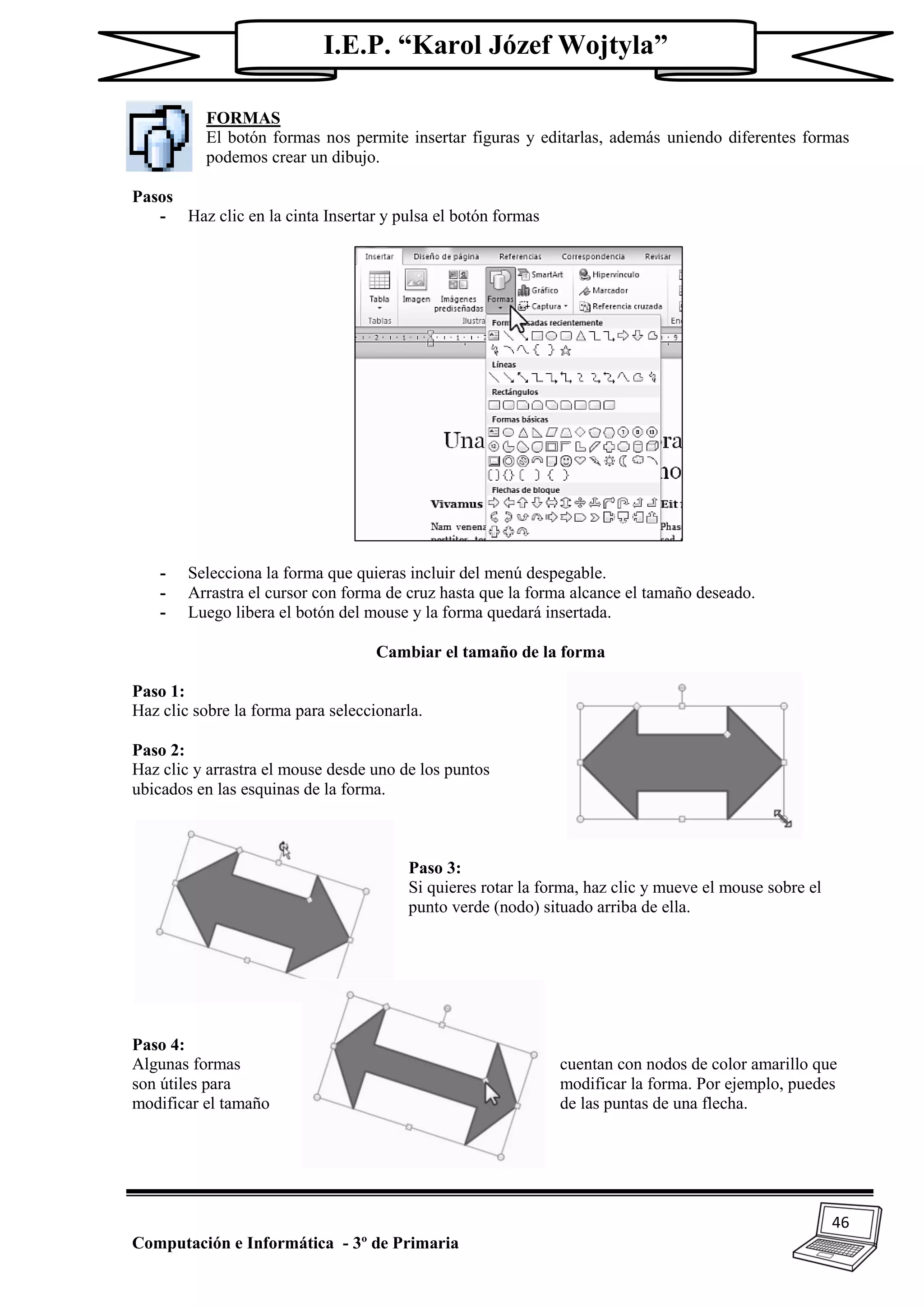 46
Computación e Informática - 3º de Primaria
I.E.P. “Karol Józef Wojtyla”
FORMAS
El botón formas nos permite insertar figuras y editarlas, además uniendo diferentes formas
podemos crear un dibujo.
Pasos
- Haz clic en la cinta Insertar y pulsa el botón formas
- Selecciona la forma que quieras incluir del menú despegable.
- Arrastra el cursor con forma de cruz hasta que la forma alcance el tamaño deseado.
- Luego libera el botón del mouse y la forma quedará insertada.
Cambiar el tamaño de la forma
Paso 1:
Haz clic sobre la forma para seleccionarla.
Paso 2:
Haz clic y arrastra el mouse desde uno de los puntos
ubicados en las esquinas de la forma.
Paso 3:
Si quieres rotar la forma, haz clic y mueve el mouse sobre el
punto verde (nodo) situado arriba de ella.
Paso 4:
Algunas formas cuentan con nodos de color amarillo que
son útiles para modificar la forma. Por ejemplo, puedes
modificar el tamaño de las puntas de una flecha.
 