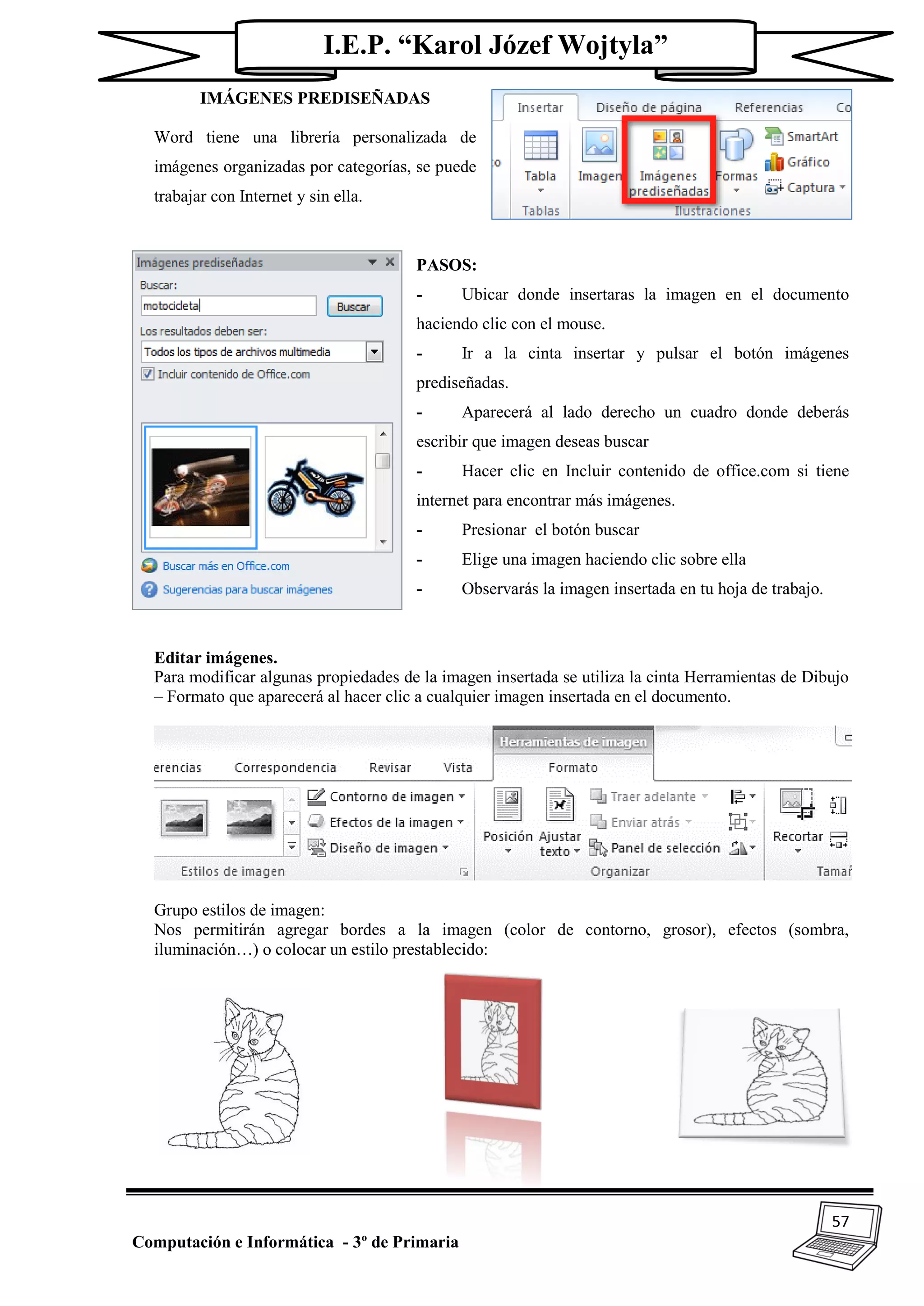 57
Computación e Informática - 3º de Primaria
I.E.P. “Karol Józef Wojtyla”
IMÁGENES PREDISEÑADAS
Word tiene una librería personalizada de
imágenes organizadas por categorías, se puede
trabajar con Internet y sin ella.
PASOS:
- Ubicar donde insertaras la imagen en el documento
haciendo clic con el mouse.
- Ir a la cinta insertar y pulsar el botón imágenes
prediseñadas.
- Aparecerá al lado derecho un cuadro donde deberás
escribir que imagen deseas buscar
- Hacer clic en Incluir contenido de office.com si tiene
internet para encontrar más imágenes.
- Presionar el botón buscar
- Elige una imagen haciendo clic sobre ella
- Observarás la imagen insertada en tu hoja de trabajo.
Editar imágenes.
Para modificar algunas propiedades de la imagen insertada se utiliza la cinta Herramientas de Dibujo
– Formato que aparecerá al hacer clic a cualquier imagen insertada en el documento.
Grupo estilos de imagen:
Nos permitirán agregar bordes a la imagen (color de contorno, grosor), efectos (sombra,
iluminación…) o colocar un estilo prestablecido:
 