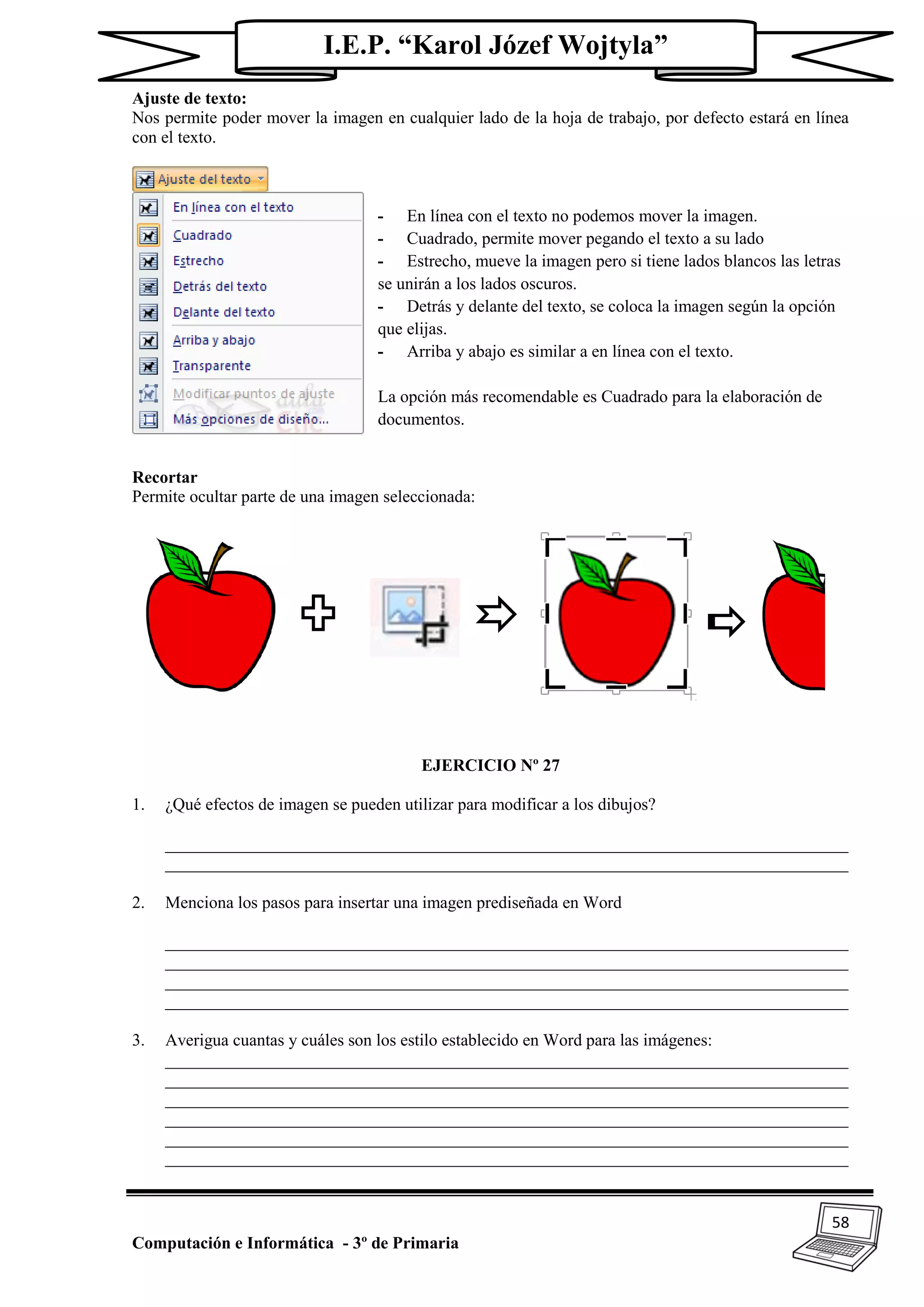 58
Computación e Informática - 3º de Primaria
I.E.P. “Karol Józef Wojtyla”
Ajuste de texto:
Nos permite poder mover la imagen en cualquier lado de la hoja de trabajo, por defecto estará en línea
con el texto.
- En línea con el texto no podemos mover la imagen.
- Cuadrado, permite mover pegando el texto a su lado
- Estrecho, mueve la imagen pero si tiene lados blancos las letras
se unirán a los lados oscuros.
- Detrás y delante del texto, se coloca la imagen según la opción
que elijas.
- Arriba y abajo es similar a en línea con el texto.
La opción más recomendable es Cuadrado para la elaboración de
documentos.
Recortar
Permite ocultar parte de una imagen seleccionada:
EJERCICIO Nº 27
1. ¿Qué efectos de imagen se pueden utilizar para modificar a los dibujos?
________________________________________________________________________________
________________________________________________________________________________
2. Menciona los pasos para insertar una imagen prediseñada en Word
________________________________________________________________________________
________________________________________________________________________________
________________________________________________________________________________
________________________________________________________________________________
3. Averigua cuantas y cuáles son los estilo establecido en Word para las imágenes:
________________________________________________________________________________
________________________________________________________________________________
________________________________________________________________________________
________________________________________________________________________________
________________________________________________________________________________
________________________________________________________________________________
 
