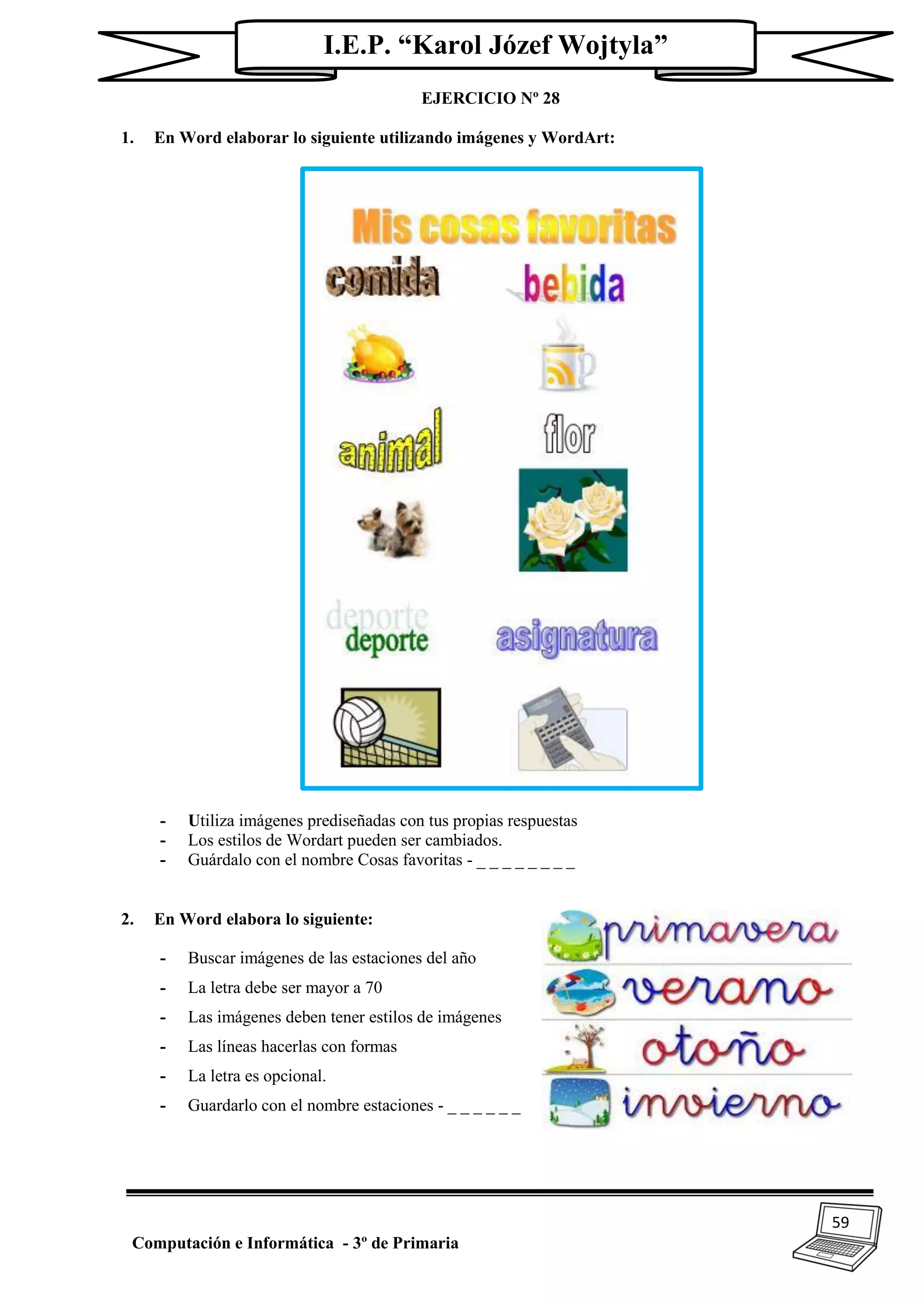 59
Computación e Informática - 3º de Primaria
I.E.P. “Karol Józef Wojtyla”
EJERCICIO Nº 28
1. En Word elaborar lo siguiente utilizando imágenes y WordArt:
- Utiliza imágenes prediseñadas con tus propias respuestas
- Los estilos de Wordart pueden ser cambiados.
- Guárdalo con el nombre Cosas favoritas - _ _ _ _ _ _ _ _
2. En Word elabora lo siguiente:
- Buscar imágenes de las estaciones del año
- La letra debe ser mayor a 70
- Las imágenes deben tener estilos de imágenes
- Las líneas hacerlas con formas
- La letra es opcional.
- Guardarlo con el nombre estaciones - _ _ _ _ _ _
 