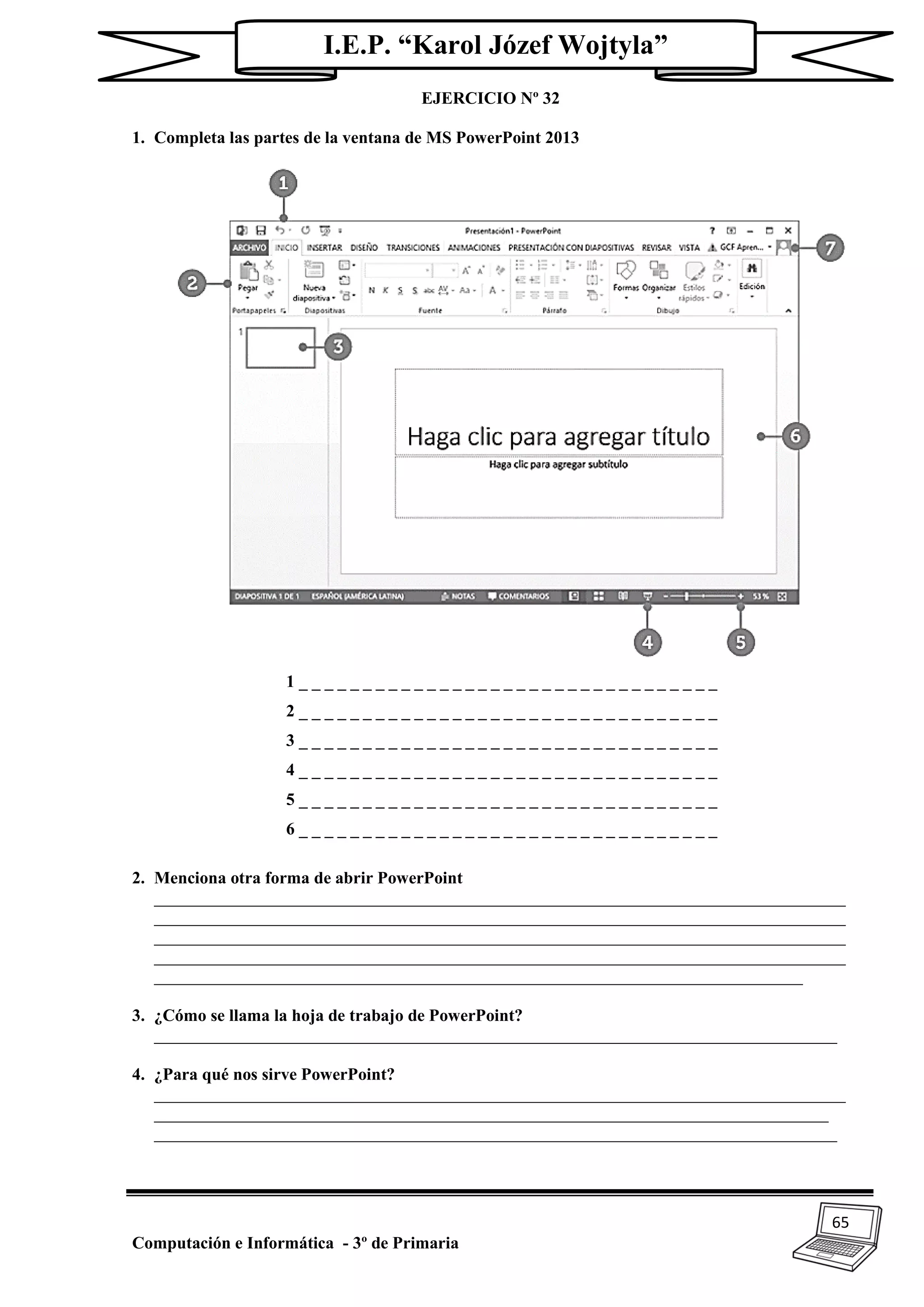 65
Computación e Informática - 3º de Primaria
I.E.P. “Karol Józef Wojtyla”
EJERCICIO Nº 32
1. Completa las partes de la ventana de MS PowerPoint 2013
1 _ _ _ _ _ _ _ _ _ _ _ _ _ _ _ _ _ _ _ _ _ _ _ _ _ _ _ _ _ _ _ _ _
2 _ _ _ _ _ _ _ _ _ _ _ _ _ _ _ _ _ _ _ _ _ _ _ _ _ _ _ _ _ _ _ _ _
3 _ _ _ _ _ _ _ _ _ _ _ _ _ _ _ _ _ _ _ _ _ _ _ _ _ _ _ _ _ _ _ _ _
4 _ _ _ _ _ _ _ _ _ _ _ _ _ _ _ _ _ _ _ _ _ _ _ _ _ _ _ _ _ _ _ _ _
5 _ _ _ _ _ _ _ _ _ _ _ _ _ _ _ _ _ _ _ _ _ _ _ _ _ _ _ _ _ _ _ _ _
6 _ _ _ _ _ _ _ _ _ _ _ _ _ _ _ _ _ _ _ _ _ _ _ _ _ _ _ _ _ _ _ _ _
2. Menciona otra forma de abrir PowerPoint
_________________________________________________________________________________
_________________________________________________________________________________
_________________________________________________________________________________
_________________________________________________________________________________
____________________________________________________________________________
3. ¿Cómo se llama la hoja de trabajo de PowerPoint?
________________________________________________________________________________
4. ¿Para qué nos sirve PowerPoint?
_________________________________________________________________________________
_______________________________________________________________________________
________________________________________________________________________________
 