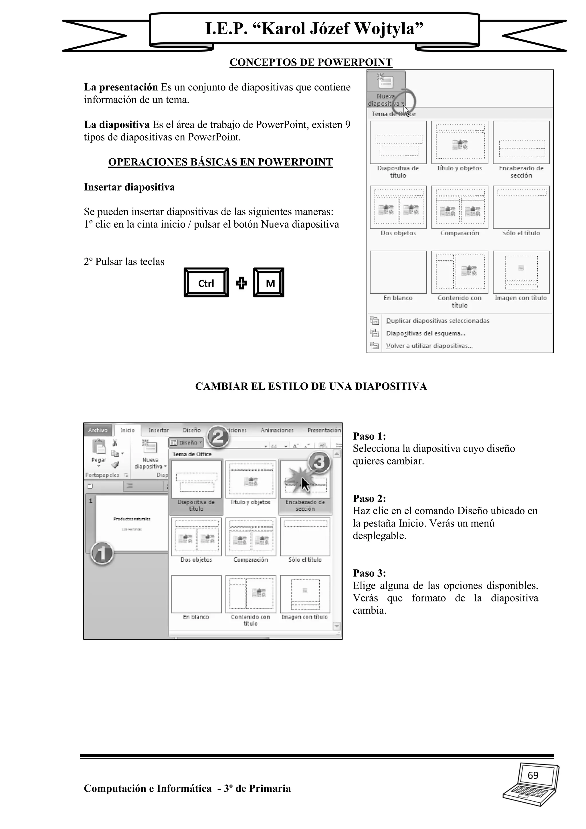 69
Computación e Informática - 3º de Primaria
I.E.P. “Karol Józef Wojtyla”
CONCEPTOS DE POWERPOINT
La presentación Es un conjunto de diapositivas que contiene
información de un tema.
La diapositiva Es el área de trabajo de PowerPoint, existen 9
tipos de diapositivas en PowerPoint.
OPERACIONES BÁSICAS EN POWERPOINT
Insertar diapositiva
Se pueden insertar diapositivas de las siguientes maneras:
1º clic en la cinta inicio / pulsar el botón Nueva diapositiva
2º Pulsar las teclas
CAMBIAR EL ESTILO DE UNA DIAPOSITIVA
Paso 1:
Selecciona la diapositiva cuyo diseño
quieres cambiar.
Paso 2:
Haz clic en el comando Diseño ubicado en
la pestaña Inicio. Verás un menú
desplegable.
Paso 3:
Elige alguna de las opciones disponibles.
Verás que formato de la diapositiva
cambia.
Ctrl M
 