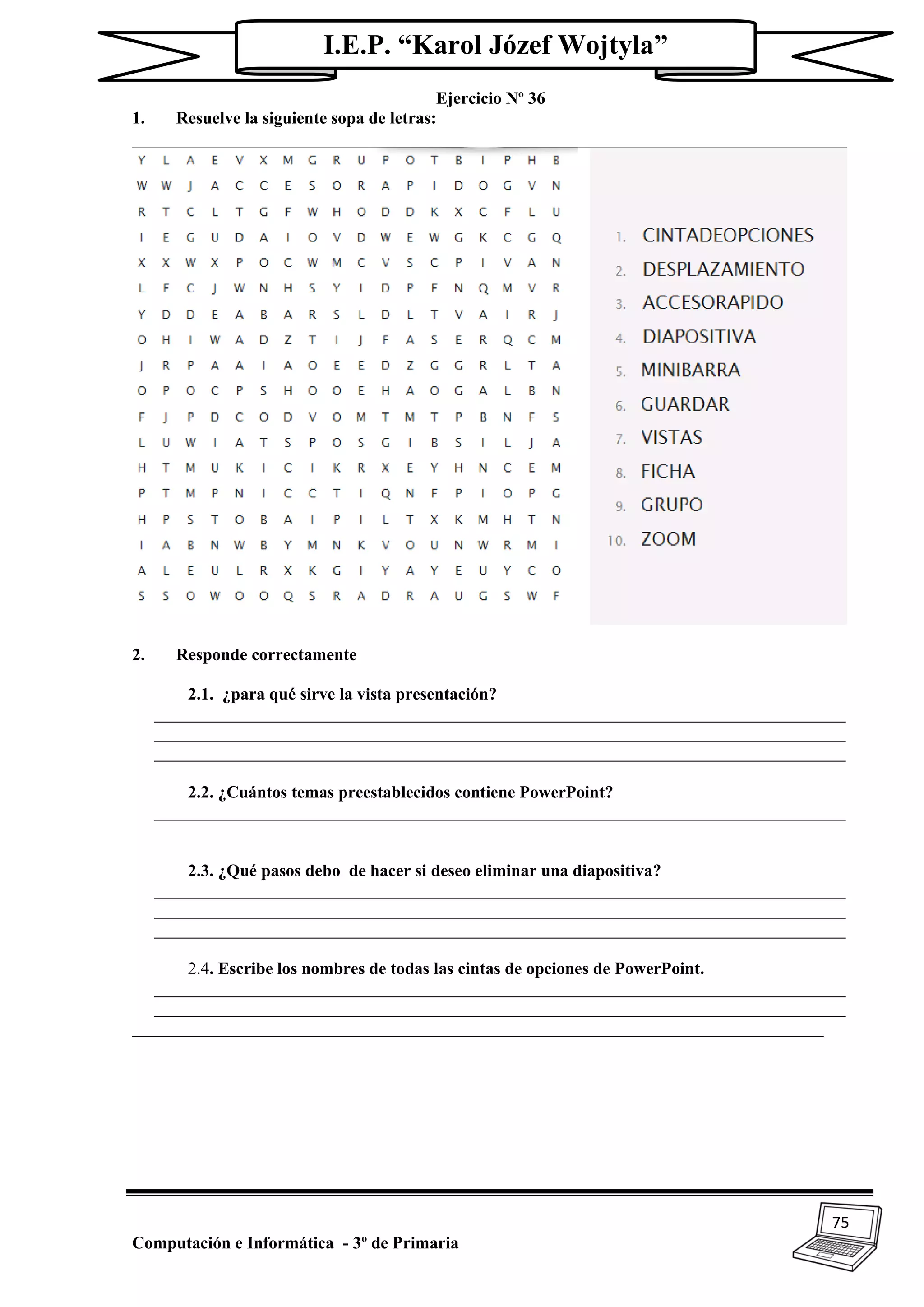 75
Computación e Informática - 3º de Primaria
I.E.P. “Karol Józef Wojtyla”
Ejercicio Nº 36
1. Resuelve la siguiente sopa de letras:
2. Responde correctamente
2.1. ¿para qué sirve la vista presentación?
_________________________________________________________________________________
_________________________________________________________________________________
_________________________________________________________________________________
2.2. ¿Cuántos temas preestablecidos contiene PowerPoint?
_________________________________________________________________________________
2.3. ¿Qué pasos debo de hacer si deseo eliminar una diapositiva?
_________________________________________________________________________________
_________________________________________________________________________________
_________________________________________________________________________________
2.4. Escribe los nombres de todas las cintas de opciones de PowerPoint.
_________________________________________________________________________________
_________________________________________________________________________________
_________________________________________________________________________________
 