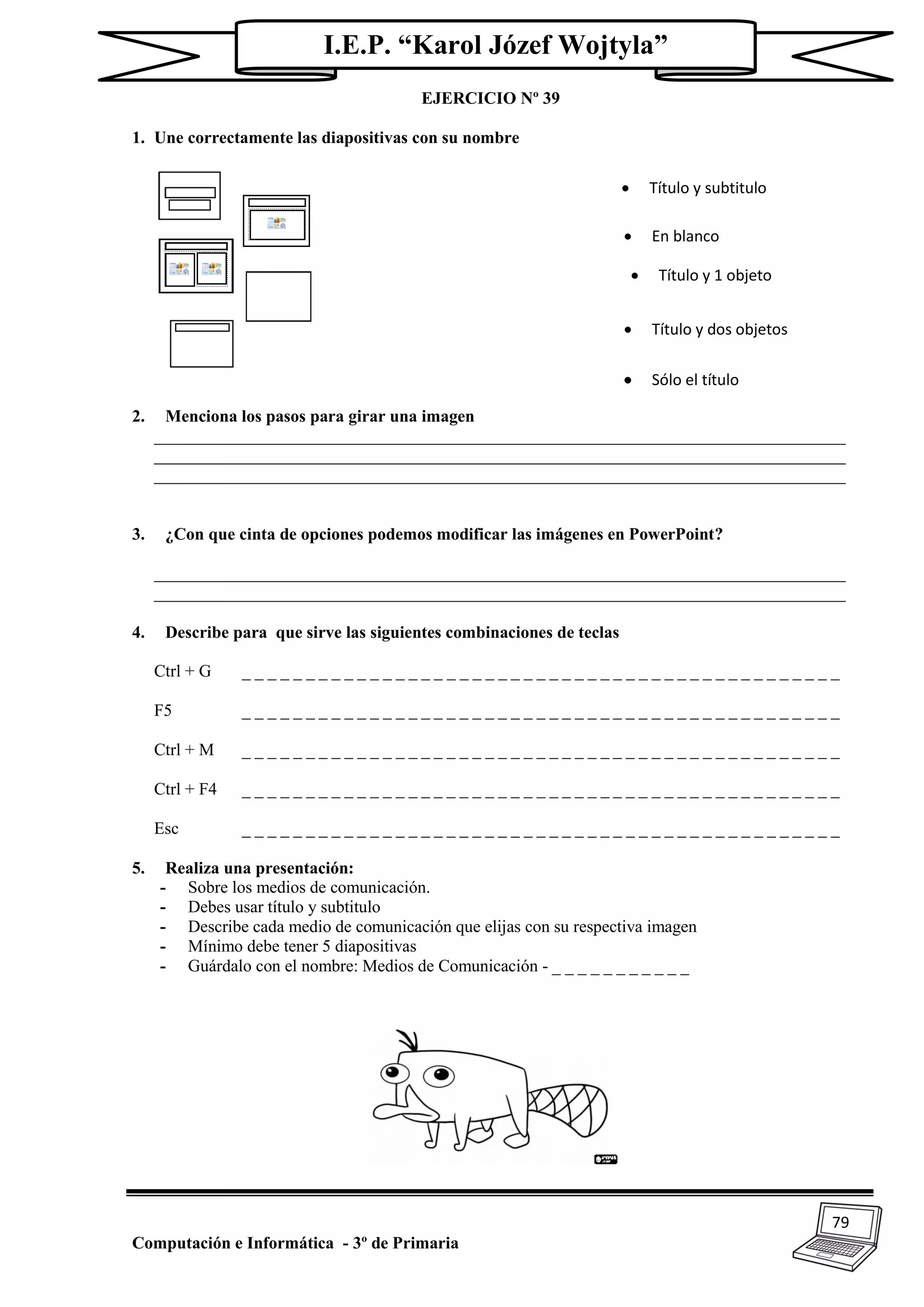 79
Computación e Informática - 3º de Primaria
I.E.P. “Karol Józef Wojtyla”
EJERCICIO Nº 39
1. Une correctamente las diapositivas con su nombre
2. Menciona los pasos para girar una imagen
_________________________________________________________________________________
_________________________________________________________________________________
_________________________________________________________________________________
3. ¿Con que cinta de opciones podemos modificar las imágenes en PowerPoint?
_________________________________________________________________________________
_________________________________________________________________________________
4. Describe para que sirve las siguientes combinaciones de teclas
Ctrl + G _ _ _ _ _ _ _ _ _ _ _ _ _ _ _ _ _ _ _ _ _ _ _ _ _ _ _ _ _ _ _ _ _ _ _ _ _ _ _ _ _ _ _ _ _ _ _
F5 _ _ _ _ _ _ _ _ _ _ _ _ _ _ _ _ _ _ _ _ _ _ _ _ _ _ _ _ _ _ _ _ _ _ _ _ _ _ _ _ _ _ _ _ _ _ _
Ctrl + M _ _ _ _ _ _ _ _ _ _ _ _ _ _ _ _ _ _ _ _ _ _ _ _ _ _ _ _ _ _ _ _ _ _ _ _ _ _ _ _ _ _ _ _ _ _ _
Ctrl + F4 _ _ _ _ _ _ _ _ _ _ _ _ _ _ _ _ _ _ _ _ _ _ _ _ _ _ _ _ _ _ _ _ _ _ _ _ _ _ _ _ _ _ _ _ _ _ _
Esc _ _ _ _ _ _ _ _ _ _ _ _ _ _ _ _ _ _ _ _ _ _ _ _ _ _ _ _ _ _ _ _ _ _ _ _ _ _ _ _ _ _ _ _ _ _ _
5. Realiza una presentación:
- Sobre los medios de comunicación.
- Debes usar título y subtitulo
- Describe cada medio de comunicación que elijas con su respectiva imagen
- Mínimo debe tener 5 diapositivas
- Guárdalo con el nombre: Medios de Comunicación - _ _ _ _ _ _ _ _ _ _ _
 Título y subtitulo
 En blanco
 Título y 1 objeto
 Sólo el título
 Título y dos objetos
 