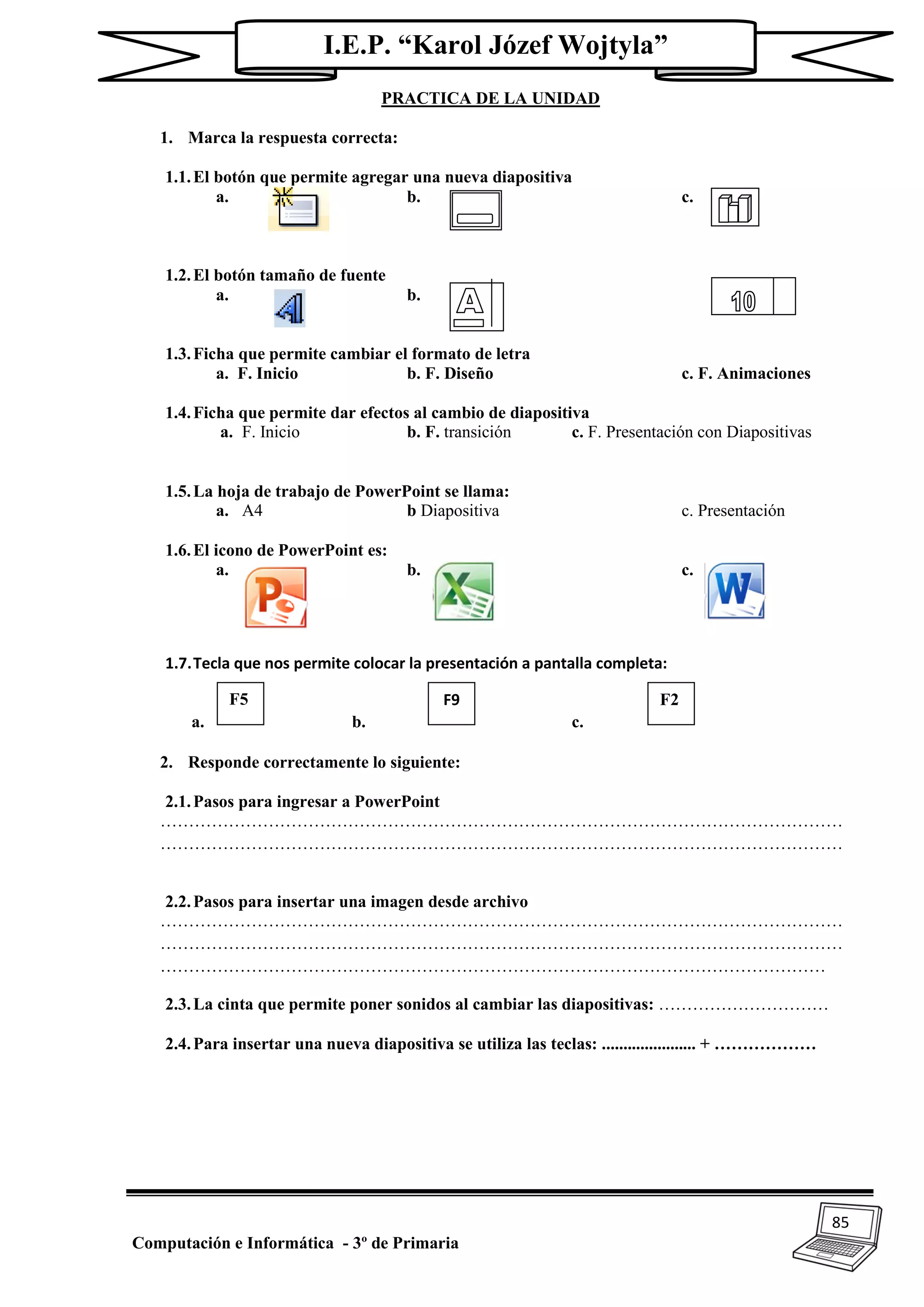 85
Computación e Informática - 3º de Primaria
I.E.P. “Karol Józef Wojtyla”
PRACTICA DE LA UNIDAD
1. Marca la respuesta correcta:
1.1.El botón que permite agregar una nueva diapositiva
a. b. c.
1.2.El botón tamaño de fuente
a. b. c.
1.3.Ficha que permite cambiar el formato de letra
a. F. Inicio b. F. Diseño c. F. Animaciones
1.4.Ficha que permite dar efectos al cambio de diapositiva
a. F. Inicio b. F. transición c. F. Presentación con Diapositivas
1.5.La hoja de trabajo de PowerPoint se llama:
a. A4 b Diapositiva c. Presentación
1.6.El icono de PowerPoint es:
a. b. c.
1.7.Tecla que nos permite colocar la presentación a pantalla completa:
a. b. c.
2. Responde correctamente lo siguiente:
2.1.Pasos para ingresar a PowerPoint
…………………………………………………………………………………………………………
…………………………………………………………………………………………………………
2.2.Pasos para insertar una imagen desde archivo
…………………………………………………………………………………………………………
…………………………………………………………………………………………………………
………………………………………………………………………………………………………
2.3.La cinta que permite poner sonidos al cambiar las diapositivas: …………………………
2.4.Para insertar una nueva diapositiva se utiliza las teclas: ...................... + ………………
F5 F9 F2
 