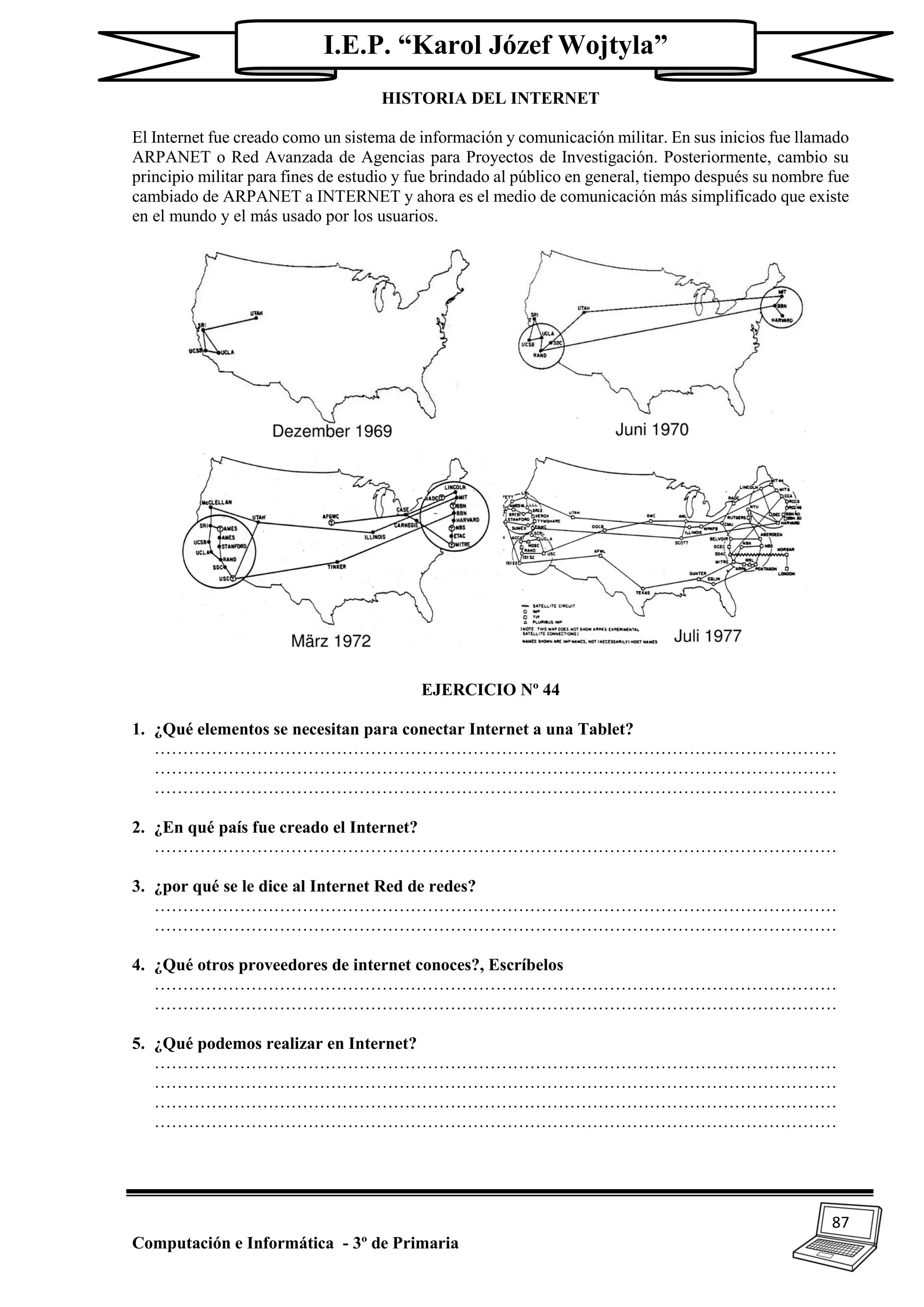 87
Computación e Informática - 3º de Primaria
I.E.P. “Karol Józef Wojtyla”
HISTORIA DEL INTERNET
El Internet fue creado como un sistema de información y comunicación militar. En sus inicios fue llamado
ARPANET o Red Avanzada de Agencias para Proyectos de Investigación. Posteriormente, cambio su
principio militar para fines de estudio y fue brindado al público en general, tiempo después su nombre fue
cambiado de ARPANET a INTERNET y ahora es el medio de comunicación más simplificado que existe
en el mundo y el más usado por los usuarios.
EJERCICIO Nº 44
1. ¿Qué elementos se necesitan para conectar Internet a una Tablet?
…………………………………………………………………………………………………………
…………………………………………………………………………………………………………
…………………………………………………………………………………………………………
2. ¿En qué país fue creado el Internet?
…………………………………………………………………………………………………………
3. ¿por qué se le dice al Internet Red de redes?
…………………………………………………………………………………………………………
…………………………………………………………………………………………………………
4. ¿Qué otros proveedores de internet conoces?, Escríbelos
…………………………………………………………………………………………………………
…………………………………………………………………………………………………………
5. ¿Qué podemos realizar en Internet?
…………………………………………………………………………………………………………
…………………………………………………………………………………………………………
…………………………………………………………………………………………………………
…………………………………………………………………………………………………………
 