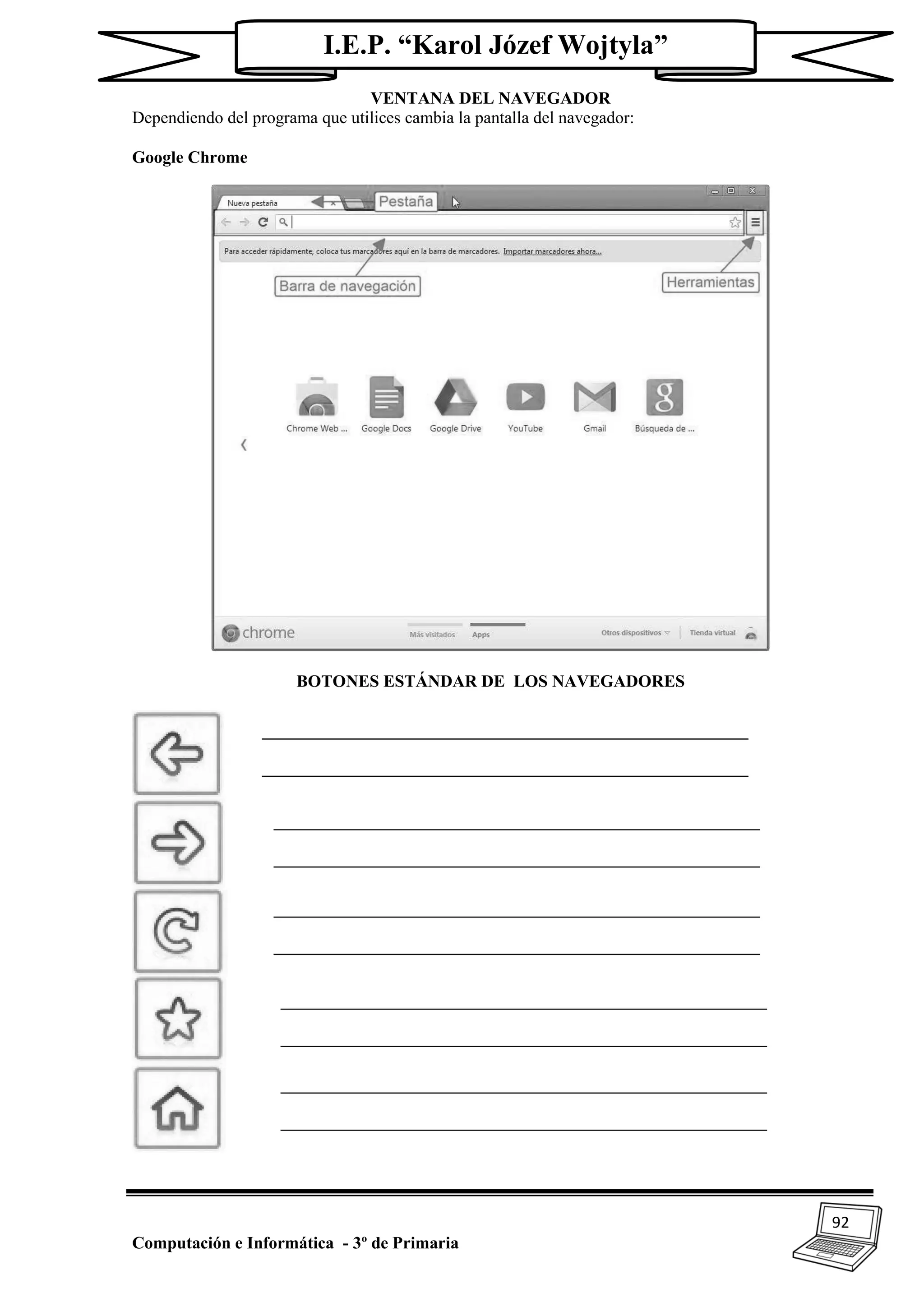 92
Computación e Informática - 3º de Primaria
I.E.P. “Karol Józef Wojtyla”
VENTANA DEL NAVEGADOR
Dependiendo del programa que utilices cambia la pantalla del navegador:
Google Chrome
BOTONES ESTÁNDAR DE LOS NAVEGADORES
 