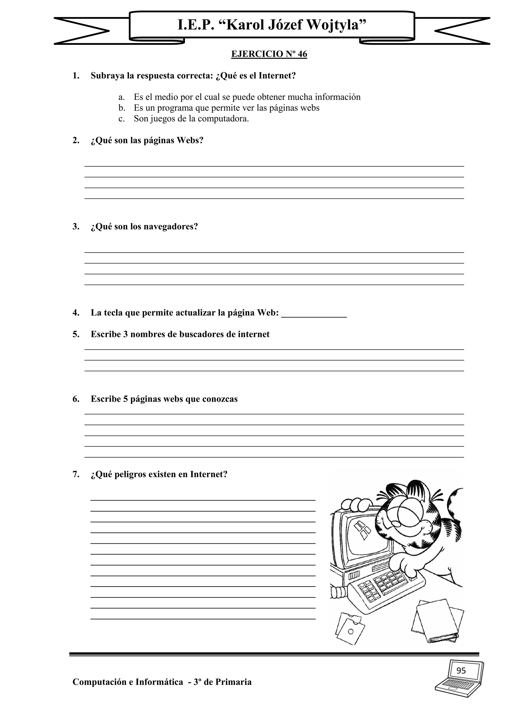 95
Computación e Informática - 3º de Primaria
I.E.P. “Karol Józef Wojtyla”
EJERCICIO Nº 46
1. Subraya la respuesta correcta: ¿Qué es el Internet?
a. Es el medio por el cual se puede obtener mucha información
b. Es un programa que permite ver las páginas webs
c. Son juegos de la computadora.
2. ¿Qué son las páginas Webs?
_________________________________________________________________________________
_________________________________________________________________________________
_________________________________________________________________________________
_________________________________________________________________________________
3. ¿Qué son los navegadores?
_________________________________________________________________________________
_________________________________________________________________________________
_________________________________________________________________________________
_________________________________________________________________________________
4. La tecla que permite actualizar la página Web: ______________
5. Escribe 3 nombres de buscadores de internet
_________________________________________________________________________________
_________________________________________________________________________________
_________________________________________________________________________________
6. Escribe 5 páginas webs que conozcas
_________________________________________________________________________________
_________________________________________________________________________________
_________________________________________________________________________________
_________________________________________________________________________________
_________________________________________________________________________________
7. ¿Qué peligros existen en Internet?
________________________________________________
________________________________________________
________________________________________________
________________________________________________
________________________________________________
________________________________________________
________________________________________________
________________________________________________
________________________________________________
________________________________________________
________________________________________________
________________________________________________
 