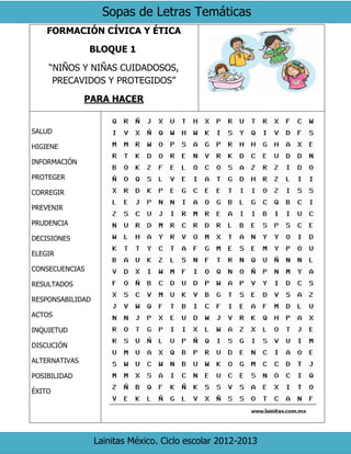 Sopas de Letras Temáticas
Lainitas México. Ciclo escolar 2012-2013
FORMACIÓN CÍVICA Y ÉTICA
BLOQUE 1
“NIÑOS Y NIÑAS CUIDADOSOS,
PRECAVIDOS Y PROTEGIDOS”
PARA HACER
SALUD
HIGIENE
INFORMACIÓN
PROTEGER
CORREGIR
PREVENIR
PRUDENCIA
DECISIONES
ELEGIR
CONSECUENCIAS
RESULTADOS
RESPONSABILIDAD
ACTOS
INQUIETUD
DISCUCIÓN
ALTERNATIVAS
POSIBILIDAD
ÉXITO
 