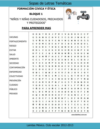 Sopas de Letras Temáticas
Lainitas México. Ciclo escolar 2012-2013
FORMACIÓN CIVICA Y ÉTICA
BLOQUE 1
“NIÑOS Y NIÑAS CUIDADOSOS, PRECAVIDOS
Y PROTEGIDOS”
PARA APRENDER MAS
VACUNAS
FORTALECIMIENTO
RIESGO
EVITAR
SALUD
AMBIENTE
SOCIEDAD
CONTAMINACIÓN
ENFERMEDAD
COLECTIVIDAD
PREVENCIÓN
CUIDADO
PÚBLICO
PRIVADO
 