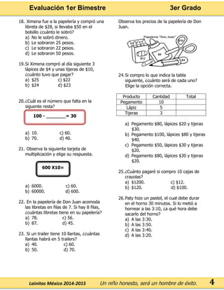 Evaluación 1er Bimestre 3er Grado 
Lainitas México 2014-2015 Un niño honesto, será un hombre de éxito. 
4 
18. Ximena fue a la papelería y compró una libreta de $28, si llevaba $50 en el bolsillo ¿cuánto le sobró? 
a) No le sobró dinero. 
b) Le sobraron 25 pesos. 
c) Le sobraron 22 pesos. 
d) Le sobraron 50 pesos. 
19. Si Ximena compró al día siguiente 3 lápices de $4 y unas tijeras de $10, ¿cuánto tuvo que pagar? 
a) $25 c) $22 
b) $24 d) $23 
20. ¿Cuál es el número que falta en la siguente resta? 
a) 10. c) 60. 
b) 70. d) 40. 
21. Observa la siguiente tarjeta de multiplicación y elige su respuesta. 
a) 6000. c) 60. 
b) 60000. d) 600. 
22. En la papelería de Don Juan acomoda las libretas en filas de 7. Si hay 8 filas, ¿cuántas libretas tiene en su papelería? 
a) 78. c) 56. 
b) 87. d) 45. 
23. Si un trailer tiene 10 llantas, ¿cuántas llantas habrá en 5 trailers? 
a) 40. c) 60. 
b) 50. d) 70. 
Observa los precios de la papelería de Don Juan. 
24. Si compro lo que indica la tabla siguiente, ¿cuánto será de cada uno? 
Elige la opción correcta. 
Producto 
Cantidad 
Total 
Pegamento 
10 
Lápiz 
5 
Tijeras 
3 
a) Pegamento $80, lápices $20 y tijeras $30. 
b) Pegamento $100, lápices $80 y tijeras $40. 
c) Pegamento $50, lápices $30 y tijeras $20. 
d) Pegamento $80, lápices $30 y tijeras $20. 
25. ¿Cuánto pagaré si compro 10 cajas de crayolas? 
a) $1200. c) $12. 
b) $120. d) $100. 
26. Paty hizo un pastel, el cual debe durar en el horno 30 minutos. Si lo metió a hornear a las 3:10, ¿a qué hora debe sacarlo del horno? 
a) A las 3:30. 
b) A las 3:50. 
c) A las 3:40. 
d) A las 3:20. 
100 - _______= 30 
600 X10=  