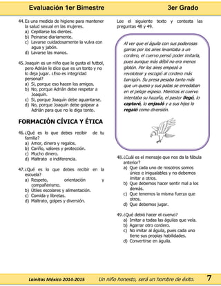 Evaluación 1er Bimestre 3er Grado 
Lainitas México 2014-2015 Un niño honesto, será un hombre de éxito. 
7 
44. Es una medida de higiene para mantener la salud sexual en las mujeres. 
a) Cepillarse los dientes. 
b) Peinarse diariamente. 
c) Lavarse cuidadosamente la vulva con agua y jabón. 
d) Lavarse las manos. 
45. Joaquín es un niño que le gusta el futbol, pero Adrián le dice que es un tonto y no lo deja jugar. ¿Eso es integridad personal? 
a) Si, porque eso hacen los amigos. 
b) No, porque Adrián debe respetar a Joaquín. 
c) Si, porque Joaquín debe aguantarse. 
d) No, porque Joaquín debe golpear a Adrián para que no le diga tonto. 
FORMACIÓN CÍVICA Y ÉTICA 
46. ¿Qué es lo que debes recibir de tu familia? 
a) Amor, dinero y regalos. 
b) Cariño, valores y protección. 
c) Mucho dinero. 
d) Maltrato e indiferencia. 
47. ¿Qué es lo que debes recibir en la escuela? 
a) Respeto, orientación y compañerismo. 
b) Útiles escolares y alimentación. 
c) Comida y libretas. 
d) Maltrato, golpes y diversión. 
Lee el siguiente texto y contesta las preguntas 48 y 49. 
48. ¿Cuál es el mensaje que nos da la fábula anterior? 
a) Que cada uno de nosotros somos único e inigualables y no debemos imitar a otros. 
b) Que debemos hacer sentir mal a los demás. 
c) Que tenemos la misma fuerza que otros. 
d) Que debemos jugar. 
49. ¿Qué debió hacer el cuervo? 
a) Imitar a todas las águilas que veía. 
b) Agarrar otro cordero. 
c) No imitar al águila, pues cada uno tiene sus propias habilidades. 
d) Convertirse en águila. 
Al ver que el águila con sus poderosas garras por los aires levantaba a un cordero, el cuervo pensó poder imitarla, pues aunque más débil no era menos glotón. Por los aires empezó a revolotear y escogió al cordero más barrigón. Su presa pesaba tanto más que un queso y sus patas se enredaban en el pelaje espeso. Mientras el cuervo intentaba su hazaña, el pastor llegó, lo capturó, lo enjauló y a sus hijos lo regaló como diversión. 
 