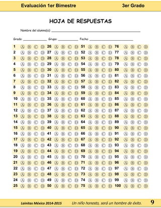Evaluación 1er Bimestre 3er Grado 
Lainitas México 2014-2015 Un niño honesto, será un hombre de éxito. 
9 
HOJA DE RESPUESTAS 
Nombre del alumno(a): _________________________________________________ 
Grado: _____________ Grupo: ___________ Fecha: ________________________ 1 Ⓐ Ⓑ Ⓒ Ⓓ 26 Ⓐ Ⓑ Ⓒ Ⓓ 51 Ⓐ Ⓑ Ⓒ Ⓓ 76 Ⓐ Ⓑ Ⓒ Ⓓ 
2 
Ⓐ 
Ⓑ 
Ⓒ 
Ⓓ 
27 
Ⓐ 
Ⓑ 
Ⓒ 
Ⓓ 
52 
Ⓐ 
Ⓑ 
Ⓒ 
Ⓓ 
77 
Ⓐ 
Ⓑ 
Ⓒ 
Ⓓ 3 Ⓐ Ⓑ Ⓒ Ⓓ 28 Ⓐ Ⓑ Ⓒ Ⓓ 53 Ⓐ Ⓑ Ⓒ Ⓓ 78 Ⓐ Ⓑ Ⓒ Ⓓ 
4 
Ⓐ 
Ⓑ 
Ⓒ 
Ⓓ 
29 
Ⓐ 
Ⓑ 
Ⓒ 
Ⓓ 
54 
Ⓐ 
Ⓑ 
Ⓒ 
Ⓓ 
79 
Ⓐ 
Ⓑ 
Ⓒ 
Ⓓ 5 Ⓐ Ⓑ Ⓒ Ⓓ 30 Ⓐ Ⓑ Ⓒ Ⓓ 55 Ⓐ Ⓑ Ⓒ Ⓓ 80 Ⓐ Ⓑ Ⓒ Ⓓ 
6 
Ⓐ 
Ⓑ 
Ⓒ 
Ⓓ 
31 
Ⓐ 
Ⓑ 
Ⓒ 
Ⓓ 
56 
Ⓐ 
Ⓑ 
Ⓒ 
Ⓓ 
81 
Ⓐ 
Ⓑ 
Ⓒ 
Ⓓ 7 Ⓐ Ⓑ Ⓒ Ⓓ 32 Ⓐ Ⓑ Ⓒ Ⓓ 57 Ⓐ Ⓑ Ⓒ Ⓓ 82 Ⓐ Ⓑ Ⓒ Ⓓ 
8 
Ⓐ 
Ⓑ 
Ⓒ 
Ⓓ 
33 
Ⓐ 
Ⓑ 
Ⓒ 
Ⓓ 
58 
Ⓐ 
Ⓑ 
Ⓒ 
Ⓓ 
83 
Ⓐ 
Ⓑ 
Ⓒ 
Ⓓ 9 Ⓐ Ⓑ Ⓒ Ⓓ 34 Ⓐ Ⓑ Ⓒ Ⓓ 59 Ⓐ Ⓑ Ⓒ Ⓓ 84 Ⓐ Ⓑ Ⓒ Ⓓ 
10 
Ⓐ 
Ⓑ 
Ⓒ 
Ⓓ 
35 
Ⓐ 
Ⓑ 
Ⓒ 
Ⓓ 
60 
Ⓐ 
Ⓑ 
Ⓒ 
Ⓓ 
85 
Ⓐ 
Ⓑ 
Ⓒ 
Ⓓ 11 Ⓐ Ⓑ Ⓒ Ⓓ 36 Ⓐ Ⓑ Ⓒ Ⓓ 61 Ⓐ Ⓑ Ⓒ Ⓓ 86 Ⓐ Ⓑ Ⓒ Ⓓ 
12 
Ⓐ 
Ⓑ 
Ⓒ 
Ⓓ 
37 
Ⓐ 
Ⓑ 
Ⓒ 
Ⓓ 
62 
Ⓐ 
Ⓑ 
Ⓒ 
Ⓓ 
87 
Ⓐ 
Ⓑ 
Ⓒ 
Ⓓ 13 Ⓐ Ⓑ Ⓒ Ⓓ 38 Ⓐ Ⓑ Ⓒ Ⓓ 63 Ⓐ Ⓑ Ⓒ Ⓓ 88 Ⓐ Ⓑ Ⓒ Ⓓ 
14 
Ⓐ 
Ⓑ 
Ⓒ 
Ⓓ 
39 
Ⓐ 
Ⓑ 
Ⓒ 
Ⓓ 
64 
Ⓐ 
Ⓑ 
Ⓒ 
Ⓓ 
89 
Ⓐ 
Ⓑ 
Ⓒ 
Ⓓ 15 Ⓐ Ⓑ Ⓒ Ⓓ 40 Ⓐ Ⓑ Ⓒ Ⓓ 65 Ⓐ Ⓑ Ⓒ Ⓓ 90 Ⓐ Ⓑ Ⓒ Ⓓ 
16 
Ⓐ 
Ⓑ 
Ⓒ 
Ⓓ 
41 
Ⓐ 
Ⓑ 
Ⓒ 
Ⓓ 
66 
Ⓐ 
Ⓑ 
Ⓒ 
Ⓓ 
91 
Ⓐ 
Ⓑ 
Ⓒ 
Ⓓ 17 Ⓐ Ⓑ Ⓒ Ⓓ 42 Ⓐ Ⓑ Ⓒ Ⓓ 67 Ⓐ Ⓑ Ⓒ Ⓓ 92 Ⓐ Ⓑ Ⓒ Ⓓ 
18 
Ⓐ 
Ⓑ 
Ⓒ 
Ⓓ 
43 
Ⓐ 
Ⓑ 
Ⓒ 
Ⓓ 
68 
Ⓐ 
Ⓑ 
Ⓒ 
Ⓓ 
93 
Ⓐ 
Ⓑ 
Ⓒ 
Ⓓ 19 Ⓐ Ⓑ Ⓒ Ⓓ 44 Ⓐ Ⓑ Ⓒ Ⓓ 69 Ⓐ Ⓑ Ⓒ Ⓓ 94 Ⓐ Ⓑ Ⓒ Ⓓ 
20 
Ⓐ 
Ⓑ 
Ⓒ 
Ⓓ 
45 
Ⓐ 
Ⓑ 
Ⓒ 
Ⓓ 
70 
Ⓐ 
Ⓑ 
Ⓒ 
Ⓓ 
95 
Ⓐ 
Ⓑ 
Ⓒ 
Ⓓ 21 Ⓐ Ⓑ Ⓒ Ⓓ 46 Ⓐ Ⓑ Ⓒ Ⓓ 71 Ⓐ Ⓑ Ⓒ Ⓓ 96 Ⓐ Ⓑ Ⓒ Ⓓ 
22 
Ⓐ 
Ⓑ 
Ⓒ 
Ⓓ 
47 
Ⓐ 
Ⓑ 
Ⓒ 
Ⓓ 
72 
Ⓐ 
Ⓑ 
Ⓒ 
Ⓓ 
97 
Ⓐ 
Ⓑ 
Ⓒ 
Ⓓ 23 Ⓐ Ⓑ Ⓒ Ⓓ 48 Ⓐ Ⓑ Ⓒ Ⓓ 73 Ⓐ Ⓑ Ⓒ Ⓓ 98 Ⓐ Ⓑ Ⓒ Ⓓ 
24 
Ⓐ 
Ⓑ 
Ⓒ 
Ⓓ 
49 
Ⓐ 
Ⓑ 
Ⓒ 
Ⓓ 
74 
Ⓐ 
Ⓑ 
Ⓒ 
Ⓓ 
99 
Ⓐ 
Ⓑ 
Ⓒ 
Ⓓ 25 Ⓐ Ⓑ Ⓒ Ⓓ 50 Ⓐ Ⓑ Ⓒ Ⓓ 75 Ⓐ Ⓑ Ⓒ Ⓓ 100 Ⓐ Ⓑ Ⓒ Ⓓ 

