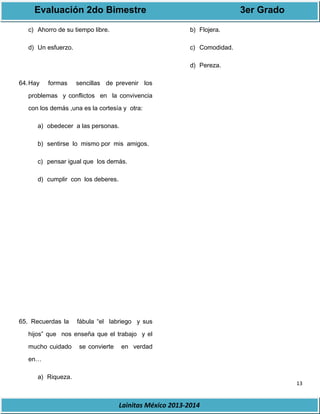 Evaluación 2do Bimestre 3er Grado 
13 
Lainitas México 2013-2014 
c) Ahorro de su tiempo libre. 
d) Un esfuerzo. 
64.Hay formas sencillas de prevenir los 
problemas y conflictos en la convivencia 
con los demás ,una es la cortesía y otra: 
a) obedecer a las personas. 
b) sentirse lo mismo por mis amigos. 
c) pensar igual que los demás. 
d) cumplir con los deberes. 
65. Recuerdas la fábula “el labriego y sus 
hijos” que nos enseña que el trabajo y el 
mucho cuidado se convierte en verdad 
en… 
a) Riqueza. 
b) Flojera. 
c) Comodidad. 
d) Pereza. 
 