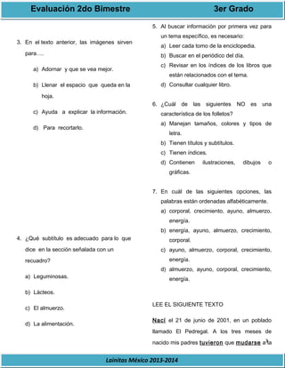Evaluación 2do Bimestre 3er Grado 
3 
3. En el texto anterior, las imágenes sirven 
Lainitas México 2013-2014 
para…. 
a) Adornar y que se vea mejor. 
b) Llenar el espacio que queda en la 
hoja. 
c) Ayuda a explicar la información. 
d) Para recortarlo. 
4. ¿Qué subtítulo es adecuado para lo que 
dice en la sección señalada con un 
recuadro? 
a) Leguminosas. 
b) Lácteos. 
c) El almuerzo. 
d) La alimentación. 
5. Al buscar información por primera vez para 
un tema específico, es necesario: 
a) Leer cada tomo de la enciclopedia. 
b) Buscar en el periódico del día. 
c) Revisar en los índices de los libros que 
están relacionados con el tema. 
d) Consultar cualquier libro. 
6. ¿Cuál de las siguientes NO es una 
característica de los folletos? 
a) Manejan tamaños, colores y tipos de 
letra. 
b) Tienen títulos y subtítulos. 
c) Tienen índices. 
d) Contienen ilustraciones, dibujos o 
gráficas. 
7. En cuál de las siguientes opciones, las 
palabras están ordenadas alfabéticamente. 
a) corporal, crecimiento, ayuno, almuerzo, 
energía. 
b) energía, ayuno, almuerzo, crecimiento, 
corporal. 
c) ayuno, almuerzo, corporal, crecimiento, 
energía. 
d) almuerzo, ayuno, corporal, crecimiento, 
energía. 
LEE EL SIGUIENTE TEXTO 
Nací el 21 de junio de 2001, en un poblado 
llamado El Pedregal. A los tres meses de 
nacido mis padres tuvieron que mudarse a la 
 