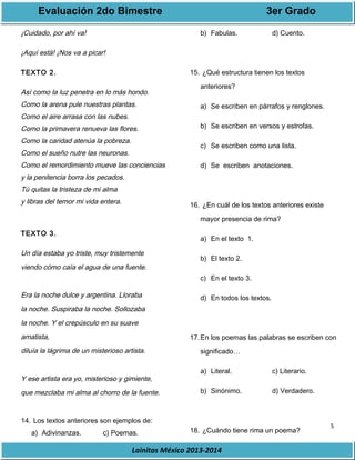 Evaluación 2do Bimestre 3er Grado 
5 
Lainitas México 2013-2014 
¡Cuidado, por ahí va! 
¡Aquí está! ¡Nos va a picar! 
TEXTO 2. 
Así como la luz penetra en lo más hondo. 
Como la arena pule nuestras plantas. 
Como el aire arrasa con las nubes. 
Como la primavera renueva las flores. 
Como la caridad atenúa la pobreza. 
Como el sueño nutre las neuronas. 
Como el remordimiento mueve las conciencias 
y la penitencia borra los pecados. 
Tú quitas la tristeza de mi alma 
y libras del temor mi vida entera. 
TEXTO 3. 
Un día estaba yo triste, muy tristemente 
viendo cómo caía el agua de una fuente. 
Era la noche dulce y argentina. Lloraba 
la noche. Suspiraba la noche. Sollozaba 
la noche. Y el crepúsculo en su suave 
amatista, 
diluía la lágrima de un misterioso artista. 
Y ese artista era yo, misterioso y gimiente, 
que mezclaba mi alma al chorro de la fuente. 
14. Los textos anteriores son ejemplos de: 
a) Adivinanzas. c) Poemas. 
b) Fabulas. d) Cuento. 
15. ¿Qué estructura tienen los textos 
anteriores? 
a) Se escriben en párrafos y renglones. 
b) Se escriben en versos y estrofas. 
c) Se escriben como una lista. 
d) Se escriben anotaciones. 
16. ¿En cuál de los textos anteriores existe 
mayor presencia de rima? 
a) En el texto 1. 
b) El texto 2. 
c) En el texto 3. 
d) En todos los textos. 
17.En los poemas las palabras se escriben con 
significado… 
a) Literal. c) Literario. 
b) Sinónimo. d) Verdadero. 
18. ¿Cuándo tiene rima un poema? 
 