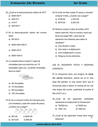 Evaluación 2do Bimestre 3er Grado 
8 
30.¿Cuál es la descomposición aditiva de 457? 
Lainitas México 2013-2014 
a) 4000+50+7 
b) 400+5+7 
c) 4+5+7 
d) 400+50+7 
31.Es la descomposición aditiva del número 
9032: 
a) 90+30+2 
b) 9000+000+300+2 
c) 9000+30+2 
d) 9000+300+2 
32.La maestra Diana compró 7 cajas de 
chocolates para sus alumnos con 15 
chocolates cada una, ¿Cuántas chocolates 
tiene en total? 
a) 85 chocolates. 
b) 75 chocolates. 
c) 90 chocolates. 
d) 105 chocolates. 
33.Si voy a comprar 5 kilos de manzana para 
una ensalada y cada kilo cuesta 48 pesos, 
¿Cuánto voy a pagar? 
a) $53.00 c) $240.00 
b) $210.00 d) $60.00 
34.Si el kilo de frijol cuesta 37 pesos y necesito 
comprar 4 kilos, ¿Cuánto voy a pagar? 
a) $148.00 c) $74.00 
b) $374.00 d) $37.00 
35.Roberto compra 3 kilos de tortilla a $15 
pesos cada kilo. Hizo la cuenta y supo que 
tenía que pagar $45, ¿Qué tipo de 
operación hizo Roberto para saber el 
resultado? 
a) Una división o resta. 
b) Una resta o multiplicación. 
c) Una multiplicación o suma. 
d) Ninguna de las anteriores. 
LEE EL SIGUIENTE TEXTO Y DESPUES 
CONTESTA. 
El río Amazonas tiene una longitud de siete 
mil veinte kilómetros, siendo así el río más 
largo del planeta. Lo que quiere decir que el 
Amazonas pasa a liderar el ranking de los ríos 
más largos del mundo, quitándole el puesto al 
Nilo (6.671 km.). 
36.¿Cuál de las siguientes cantidades 
representa la longitud del río Amazonas? 
a) 700020 km. c) 70020 km. 
b) 7020 km. d) 7200 km. 
37.¿Cuál de las siguientes líneas tiene mayor 
distancia? 
 