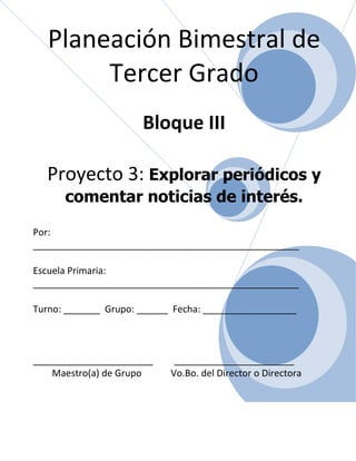 Planeación Bimestral de
        Tercer Grado
                      Bloque III

  Proyecto 3: Explorar periódicos y
      comentar noticias de interés.

Por:
___________________________________________________

Escuela Primaria:
___________________________________________________

Turno: _______ Grupo: ______ Fecha: __________________



_______________________      _______________________
    Maestro(a) de Grupo     Vo.Bo. del Director o Directora
 