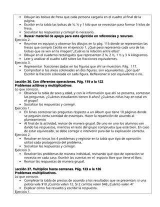  D r d r d r r r dr d
ibuja las bolsas e f esa que ca a pe sona ca ga ía en el cua o al final e la
página.
 E r r d r r r d
sc ibi en la tabla las bolsas e ¼, ½ y 1 kilo que se necesitan pa a fo ma 5 kilos e
r
f esa.
 S r r rr r r
ocializa las espuestas y co egi lo necesa io.
 r r d r r r r r r
Busca mate ial e apoyo pa a este eje cicio en efe encias y ecu sos.
E r
je cicio 2.
 R r r r d d d r r
euni se en equipos y obse va los ibujos en la pág. 116 on e se ep esentan las
r r r r r d d
f esas que comp ó Cecilia en el eje cicio 1. ¿Qué peso ep esenta ca a una e las
r r
bolsas que se ven en la imagen? ¿Cuál es la elación ent e ellas?
 D r d r r r r r
ibuja en el cua e no ectángulos que ep esenten 2 ¾, 2 ½, 1 ½ y 3 ¼ kilog amos.
 L r r dr r r
ee y analiza el cua o café sob e las f acciones equivalentes.
E r
je cicio 3.
 R r r r d d r r
ep esenta f acciones a as en las figu as que ahí se muest an. Pág. 117.
 r r r r d d r r
Comp oba si las á eas colo ea as en os figu as, son equivalentes. ¿po qué?
E r r r r d d r R r
sc ibi la f acción colo ea a en ca a figu a. eflexiona si son equivalente o no.
L d r r
ección 36. Con ife entes ope aciones. Pág. 119 a la 122
r d
P oblemas a itivos y multiplicativos.
Lo que conozco.
 O r r d d d r r r
bse va la tabla e sexo y e a , y con la info mación que ahí se p esenta, contesta
r d
las p eguntas. ¿Cuántos estu iantes tienen 8 años? ¿Cuántas niñas hay en total en
r
el g upo?
 S r r rr r
ocializa las espuestas y co egi .
E r
je cicio 1.
 E r r r d d
n binas contesta las p eguntas especto a un álbum que tiene 10 páginas on e
r r d d d r r r d rd
se pega án cie ta canti a e estampas. Hace la epa tición e acue o al
planteamiento
 A d d d r r d r r D
l final e la activi a , evisa e mane a g upal. e uno en uno los alumnos van
d d r r r d r r E
an o las espuestas, mient as el esto el g upo comp ueba que esté bien. n caso
d r d d rr r r r r d r rr
e esta equivoca o, se ebe co egi e inte veni pa a a la explicación co ecta.
E r
je cicio 2.
 R r r r r r d r
esolve en binas los 4 p oblemas y egist a en la tabla que tipo e ope ación
d r d r
utilizó ca a p otagonista el p oblema.
 S r r rr r
ocializa las espuestas y co egi .
E r
je cicio 3.
 R r r d r d d r d d r
esolve los p oblemas e mane a in ivi ual, evisan o qué tipo e ope ación se
d E r r r r
necesita en ca a caso. sc ibi las cuentas en el espacio lib e que tiene el lib o.
 R r r d r r
evisa las espuestas e mane a g upal.
L M
ección 37. ultiplico hasta centenas. Pág. 123 a la 126
r
P oblemas multiplicativos.
Lo que conozco.
 r d r d rd r d r
Completa la tabla e p ecios e acue o a los esulta os que se p esentan: si una
S rr
pelota vale $10 ¿Cuánto valen 12. i 2 ca itos valen $48 ¿Cuánto valen 4?
 E r r r r r
xplica cómo fue esuelto y esc ibi la espuesta.
E r
je cicio 1.
 