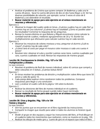  A r r d r r r r d d d
naliza el p oblema e C istina que quie e comp a 24 ia emas y ca a una le
S r d r d d d r V r
cuesta 28 pesos. aca la cuenta el p ecio e os en os hasta llega a 24. e las
d r d d d r r d
ive sas posibili a es e solución, po ejemplo: suma 3 veces el costo e 8
d d dr r d
ia emas y así obten án el esulta o.
 r r d r r d
Busca mate ial e apoyo pa a este eje cicio en el enlace menciona o en
r r r r
ecu sos y efe encias.
E r
je cicio 2.
 O r r d dr rd dr d
bse va la imagen el cua o ve e en binas. ¿Cuántos cua os hay en ca a fila? ¿y
d d r
cuántos hay en una columna? ¿Cuántos hay en totali a ? ¿Cómo es posible sabe
r d r r d r
los esulta os? Comenta la espuesta e las p eguntas.
 R r r d D r M r r r
evisa la mane a istinta en que olo es y iguel encont a on cómo calcula la
d d d dr d r d E r r
canti a total e cua os, me iante ag upamientos e 20 y 10. sc ibi las
r r r d
multiplicaciones que efectua on pa a calcula cuántos hay en ca a sección.
E r
je cicio 3.
 O r r d r r r r
bse va los mosaicos e colo es mostaza y osa, p egunta al alumno ¿Cuál es
r d d r
mayo ? ¿Cuántos hay e ca a colo ?
 r r r r d
¿Cuánto se á el costo po pega el mosaico colo mostaza si ca a uno cuesta 4
pesos?
 R r r r r r r r dr d r
esolve eto: obse va el cubo y esc ibi cuántas ca as tiene, cuántos cua a os po
r dr d R r r d r r
ca a, cuantos cua a os en total. evisa las espuestas e mane a g upal.
L r d
ección 38. P actiquemos la ivisión. Pág. 127 a la 128
M d
ultiplicación y ivisión.
Lo que conozco.
 R r r d R d r d d r r
esolve el p oblema e aúl e mane a in ivi ual, sob e 42 canicas que comp ó y
d r
ebe coloca las en 5 bolsas. ¿Cuántas bolsas llenó?
E r
je cicio 1
 E r r r d d r A
n binas esolve los p oblemas e ivisión y multiplicación: sob e lma que tiene 50
d d
pesos y ca a ía gasta 10.
 d r d r r r d r r r
Ca a pa eja ebe explica cómo esolvie on to os los p oblemas. Compa a
r r r
espuestas pa a llega a una conclusión.
 L r r dr d r d
ee y analiza el cua o café e la página 128 sob e la ivisión.
E r
je cicio 2
 R r d d r d r d d d r
ealiza las ivisiones el lib o e mane a in ivi ual en el cua e no.
 R r r d d r r d d r d
evisa su esulta o e fo ma g upal cuan o to os hayan te mina o.
 r r d r r d
Busca mate ial e apoyo pa a este eje cicio en el enlace menciona o en
r r r r
ecu sos y efe encias.
L G r
ección 39. i os y ángulos. Pág. 129 a la 134
Restas y ángulos.
Lo que conozco
 U r r r d r
ni los puntos que se encuent an en el lib o siguien o las inst ucciones.
 r r r r r d r
Compa ti la imagen que esultó pa a sabe si to os los alumnos la hicie on igual.
E r
je cicio 1
 D d r r d r r d r d r
ivi i al g upo en os equipos y segui las inst ucciones el lib o, al final ibuja en
d r d r r r
el cua e no to os los movimientos que ealiza on, como se muest a en la pág. 130.
 R r d d d r r d r d r
ealiza los ibujos e me io gi o y cua to e gi o en el espacio que in ica el lib o.
 