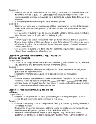 E r
je cicio 2
 E d r d r d r d dr rd
n binas, ibuja los movimientos e una to tuga ent o e la cua ícula ve e que
r r D r r d r r
muest a el lib o en la pág. 131. eben segui las inst ucciones el lib o, sob e
dr rd d r L r d d r
cuántos cua os avanza a la izquie a y a la e echa. a to tuga ebe e llega a su
alimento
 A r r r r r
l final compa a los caminos pa a ve si salie on iguales.
E r
je cicio 3
 O r r r r r r r d r
bse va los gi os que se muest an en el lib o y compa a los con los e la to tuga.
r rd d r d
¿Cuántos se hicie on a la izquie a? ¿Cuántos a la e echa? ¿Cuántos en senti o
r r
cont a io?
 L r r dr rd d r r r d d
ee y analiza el cua o ve e e mane a g upal y utiliza lo como apoyo e estu io
r r d r d
sob e las pa tes e un ángulo: vé tice, la os y ángulo.
E r
je cicio 4
 F r r d r r r r d r d
o ma equipos e cuat o integ antes y con gis hace 4 figu as istintas y g an es.
R r d r r r d r d d
ealiza lo que in ica el lib o pa a llena la tabla e la página 133: núme o e la os,
r d r d d d r r r d d
núme o e ángulos, núme o e cambios e i ección, luga es obse va os en ca a
d d r
cambio e i ección.
 L r r dr d r r d
ee y analiza el cua o café e la pág. 134 sob e los ángulos ecto, agu o, obtuso
D r d r
y llano. eja estu ia esto a los alumnos.
L E d d r
ección 40. ¿ n ón e se encuent a…? Pág. 135 a la 136
S d r r
istemas e efe encia.
Lo que conozco.
 r r d r d d r r d
Contesta las p eguntas e mane a in ivi ual sob e ¿Quién se sienta at ás, a elante,
rd d r r d r r
a tu izquie a y a tu e echa? Comenta e mane a g upal.
E r
je cicio 1
 D r d d r r d r r
e mane a in ivi ual, obse va las imágenes el closet y contesta las p eguntas
d
que se an en opción múltiple.
 S r d r r r r d r r
ocializa e mane a g upal, pa a ve si coinci ie on en las espuestas
E r
je cicio 2
 O r r d r r r r d
bse va el mapa toman o como efe encia el zócalo. Completa las o aciones e
rd d r r E
acue o a lo que se pi e: el pa que está _______ al no te y __________al oeste. sta
d d d r r r rr r r r
activi a pue e se g upal, solo hay que pone el mapa en el piza ón pa a p actica
r d d d r
más opciones pa tien o e ife entes puntos.
L M d r d
ección 41. i o ing e ientes. Pág. 137 a la 140
U d d
ni a es.
Lo que conozco.
 O r r d r r r
bse va las imágenes e las cajas y contesta ¿Cuál es mayo en peso? Platica
r d r r r r r r
ace ca e qué obse va on pa a encont a la espuesta.
E r
je cicio 1
 O r r r d d r r r d
bse va la imagen y la eceta el pastel e f esa que p esenta ¿Qué ing e ientes y
d d
canti a es maneja?
 R r r d r r r d r r U d
esolve los p oblemas plantea os sob e la eceta most a a ante io mente. so e
d d r r r d r r
me i as como kilog amo, g amos, el lit o, ¼ e lit o, mililit o.
 R r dr r d d d r
evisa el cua o café sob e me i as e la página 139 y contesta el cómo
d r d d d d r r r d r
que a ían las canti a es si eci en p epa a 6 pasteles más. ¿Cómo que a ían las
 