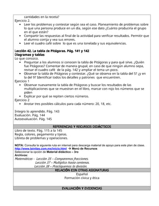 d d r
canti a es en la eceta?
E r
je cicio 2.
 L r r r d r r
ee los p oblemas y contesta según sea el caso. Planeamiento e p oblemas sob e
r r d d d r d r r
lo que una pe sona p o uce en un ía, según ese ato ¿Cuánto p o uci ía el g upo
en el que están?
 r r r d d d r r r r d r r
Compa ti las espuestas al final e la activi a pa a ve ifica esulta os. Pe miti que
rr rr r
el alumno co ija y vea sus e o es.
 L r dr r d
ee el cua o café sob e lo que es una tonela a y sus equivalencias.
L L d r
ección 42. a tabla e Pitágo as. Pág. 141 y 142
D r
iag amas y tablas
Lo que conozco.
 r r d r r r
P egunta a los alumnos si conocen la tabla e Pitágo as y pa a qué si ve. ¿Quién
r r d r r d
fue Pitágo as? Comenta e mane a g upal, en caso e que ningún alumno sepa,
r r dr d r
evisa el cua o café e la pág. 142 y amplia el tema un poco.
 O r r d r r r d
bse va la tabla e Pitágo as y contesta . ¿Qué se obse va en la tabla el 5? ¿y en
d Id r d d r r
la el 9? entifica to os los etalles y pat ones que encuent en.
E r
je cicio 1
 O r r d r r r d d
bse va nuevamente la tabla e Pitágo as y busca los esulta os e las
r r r r r r
multiplicaciones que se muest an en el lib o, ma ca con ojo los núme os que se
d
pi en
 E r r r r r
xplica po qué se epiten cie tos núme os.
E r
je cicio 2
 A r r r d r
nota t es posibles cálculos pa a ca a núme o: 20, 18, etc.
I r r d d
nteg o lo ap en i o. Pág. 143
Evaluación. Pág. 144
Autoevaluación. Pág. 145
REFEREN IAS RE URSOS DID TI OS
C Y C ÁC C
L r d
ib o e texto. Pág. 115 a la 145
R r r
egla, colo es, pegamento y tije as.
L r d r r
ib eta e p oblemas y ope aciones.
NOTA: Consulta la siguiente ruta en internet para descarga material de apoyo para este plan de clase.
http://www.lainitas.com.mx/inicio.html  Menú de Recursos
Seleccionar la opción de Material didáctico – 3ro
Archivos:
M L r r
atemáticas - ección 35 – Compa emos f acciones.
L M
ección 37 – ultiplico hasta centenas.
L r d
ección 38 – P actiquemos la ivisión.
RELA I N ON OTRAS ASIGNATURAS
C Ó C
Español
F r
o mación cívica y ética
EVALUA I N EVIDEN IAS
C Ó Y C
 
