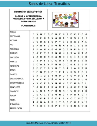 Sopas de Letras Temáticas
Lainitas México. Ciclo escolar 2012-2013
FORMACIÓN CÍVICA Y ÉTICA
BLOQUE V APRENDEMOS A
PARTICIPAR Y DAR SOLUCION A
DESACUERDOS
PLATIQUEMOS
TAREA
COTIDIANA
ACTUAR
PAZ
ACCIONES
DIARIAS
DECISIÓN
AFECTA
PERSONAS
IDEAS
GUSTOS
DESAVENENCIA
CONTRARIEDAD
CONFLICTO
COMBATE
PUGNA
PELEA
IMPARCIAL
PREFERENCIA
 
