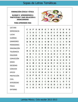 Sopas de Letras Temáticas
Lainitas México. Ciclo escolar 2012-2013
FORMACIÓN CÍVICA Y ÉTICA
BLOQUE V APRENDEMOS A
PARTICIPAR Y DAR SOLUCIÓN A
DESACUERDOS
PARA APRENDER MAS
LECTURA
DEMOCRACIA
LUCHA
GUERRAS
GANADORES
PERDEDORES
IMAGINACIÓN
TOLERANCIA
DIALOGAR
CONVICCIÓN
DESEO
SOCIEDAD
CONVIVIR
OFICIO
PROTECCIÓN
CIVIL
INTEGRIDAD
FÍSICA
ENTORNO
 